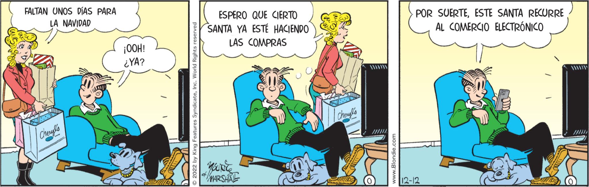 Humour OCR: FALTAN UNOS DÍAS PARA LA NAVIDAD Cheryl's ¡OOH! ¿YA? 2022 by King Features SyndicateInc. World Rights reserved ESPERO QUE CIERTO SANTA YA ESTÉ HACIENDO LAS COMPRAS MARSHAL Cheryl's www.Blondie.com POR SUERTEESTE SANTA RECURRE AL COMERCIO ELECTRÓNICO 12-12 FALTAN UNOS DÍAS PARA LA NAVIDAD Cheryl's ¡ OOH ! ¿ YA ? 2022 by King Features SyndicateInc. World Rights reserved ESPERO QUE CIERTO SANTA YA ESTÉ HACIENDO LAS COMPRAS MARSHAL Cheryl's www.Blondie.com POR SUERTEESTE SANTA RECURRE AL COMERCIO ELECTRÓNICO 12-12