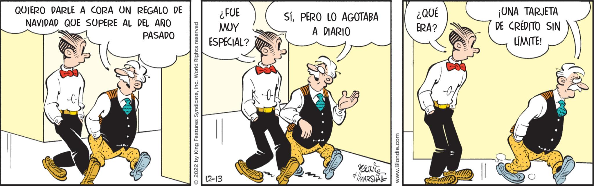 Conversation OCR: QUIERO DARLE A CORA UN REGALO DE NAVIDAD QUE SUPERE AL DEL AÑO PASADO ?2022 by King Features SyndicateInc. World Rights reserved ¿FUE ??? ESPECIAL? 12-13 SÍPERO LO AGOTABA A DIARIO & MARSHAL www.Blondie.com ¿QUÉ ERA? ¡UNA TARJETA DE CRÉDITO SIN LÍMITE! QUIERO DARLE A CORA UN REGALO DE NAVIDAD QUE SUPERE AL DEL AÑO PASADO ?2022 by King Features SyndicateInc. World Rights reserved ¿ FUE ??? ESPECIAL ? 12-13 SÍPERO LO AGOTABA A DIARIO & MARSHAL www.Blondie.com ¿ QUÉ ERA ? ¡ UNA TARJETA DE CRÉDITO SIN LÍMITE !