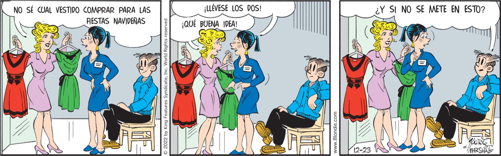 Social group OCR: NO SÉ CUAL VESTIDO COMPRAR PARA LAS FIESTAS NAVIDEÑAS O2022 by King Features SyndicateInc. World Rights reserved ¡LLÉVESE LOS DOS! ¡QUÉ BUENA IDEA! www.Blondie.com C 12-23 ¿Y SI NO SE METE EN ESTO? Mayor YOUNG & MARSHAL NO SÉ CUAL VESTIDO COMPRAR PARA LAS FIESTAS NAVIDEÑAS O2022 by King Features SyndicateInc. World Rights reserved ¡ LLÉVESE LOS DOS ! ¡ QUÉ BUENA IDEA ! www.Blondie.com C 12-23 ¿ Y SI NO SE METE EN ESTO ? Mayor YOUNG & MARSHAL
