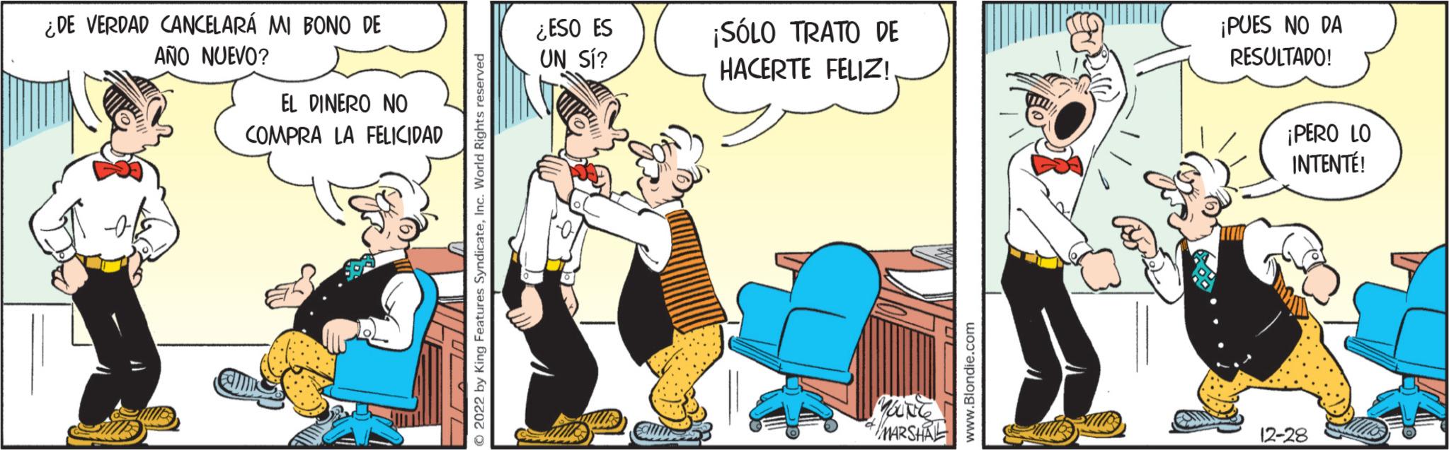 Fiction OCR: ¿DE VERDAD CANCELARÁ MI BONO DE AÑO NUEVO? EL DINERO NO COMPRA LA FELICIDAD © 2022 by King Features SyndicateInc. World Rights reserved ¿ESO ES UN SÍ? ¡SÓLO TRATO DE HACERTE FELIZ! Marg MARSHAL www.Blondie.com ¡PUES NO DA RESULTADO! ¡PERO LO INTENTÉ! 12-28 ¿ DE VERDAD CANCELARÁ MI BONO DE AÑO NUEVO ? EL DINERO NO COMPRA LA FELICIDAD © 2022 by King Features SyndicateInc. World Rights reserved ¿ ESO ES UN SÍ ? ¡ SÓLO TRATO DE HACERTE FELIZ ! Marg MARSHAL www.Blondie.com ¡ PUES NO DA RESULTADO ! ¡ PERO LO INTENTÉ ! 12-28