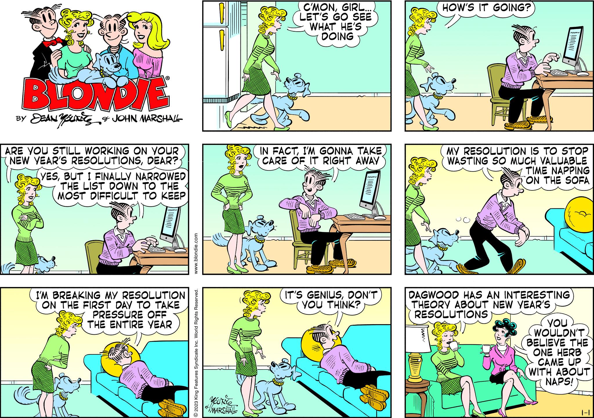 People OCR: BLONDIE BY DEAN Y SUITES & JOHN MARSHALL ARE YOU STILL WORKING ON YOUR NEW YEAR'S RESOLUTIONSDEAR? YESBUT I FINALLY NARROWED THE LIST DOWN TO THE MOST DIFFICULT TO KEEP I'M BREAKING MY RESOLUTION ON THE FIRST DAY TO TAKE PRESSURE OFF THE ENTIRE YEAR www.blondie.com O2023 King Features Syndicate Inc. World Rights Reserved. MOUNICE MARSHAL C'MONGIRL.... LET'S GO SEE WHAT HE'S DOING IN FACTI'M GONNA TAKE CARE OF IT RIGHT AWAY www ? www IT'S GENIUSDON'T YOU THINK? HOW'S IT GOING? MY RESOLUTION IS TO STOP WASTING SO MUCH VALUABLE TIME NAPPING ON THE SOFA DAGWOOD HAS AN INTERESTING THEORY ABOUT NEW YEAR'S RESOLUTIONS you WOULDN'T BELIEVE THE ONE HERB CAME UP WITH ABOUT NAPS! |-|| BLONDIE BY DEAN Y SUITES & JOHN MARSHALL ARE YOU STILL WORKING ON YOUR NEW YEAR'S RESOLUTIONSDEAR ? YESBUT I FINALLY NARROWED THE LIST DOWN TO THE MOST DIFFICULT TO KEEP I'M BREAKING MY RESOLUTION ON THE FIRST DAY TO TAKE PRESSURE OFF THE ENTIRE YEAR www.blondie.com O2023 King Features Syndicate Inc. World Rights Reserved . MOUNICE MARSHAL C'MONGIRL .... LET'S GO SEE WHAT HE'S DOING IN FACTI'M GONNA TAKE CARE OF IT RIGHT AWAY www ? www IT'S GENIUSDON'T YOU THINK ? HOW'S IT GOING ? MY RESOLUTION IS TO STOP WASTING SO MUCH VALUABLE TIME NAPPING ON THE SOFA DAGWOOD HAS AN INTERESTING THEORY ABOUT NEW YEAR'S RESOLUTIONS you WOULDN'T BELIEVE THE ONE HERB CAME UP WITH ABOUT NAPS ! | - ||