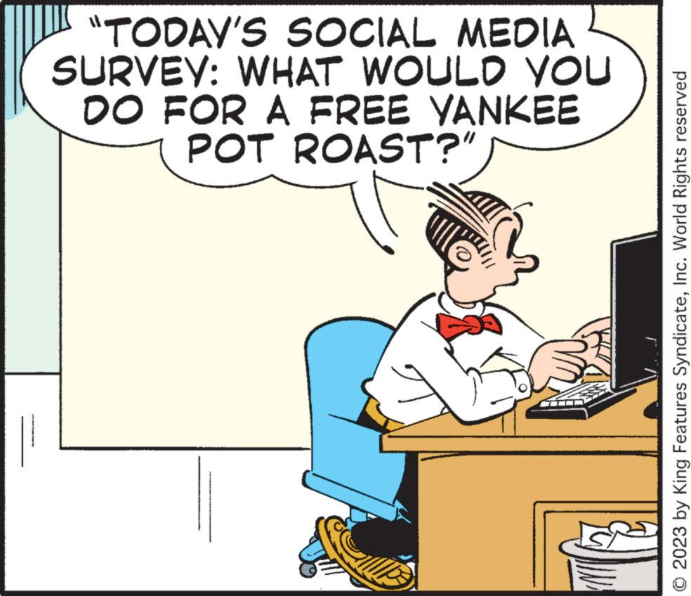 Fictional character OCR: "TODAY'S SOCIAL MEDIA SURVEY: WHAT WOULD YOU DO FOR A FREE YANKEE POT ROAST?" O 2023 by King Features SyndicateInc. World Rights reserved " TODAY'S SOCIAL MEDIA SURVEY : WHAT WOULD YOU DO FOR A FREE YANKEE POT ROAST ? " O 2023 by King Features SyndicateInc. World Rights reserved