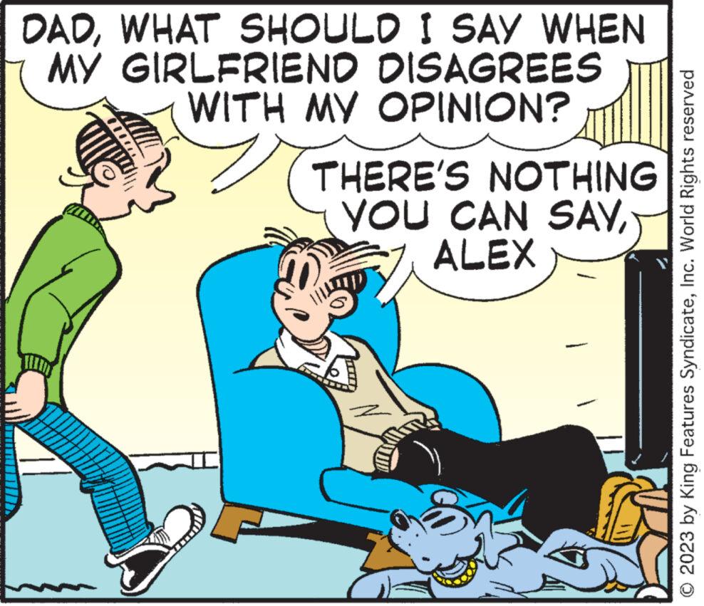 Art OCR: DADWHAT SHOULD I SAY WHEN MY GIRLFRIEND DISAGREES WITH MY OPINION? THERE'S NOTHING YOU CAN SAYALEX © 2023 by King Features SyndicateInc. World Rights reserved DADWHAT SHOULD I SAY WHEN MY GIRLFRIEND DISAGREES WITH MY OPINION ? THERE'S NOTHING YOU CAN SAYALEX © 2023 by King Features SyndicateInc. World Rights reserved