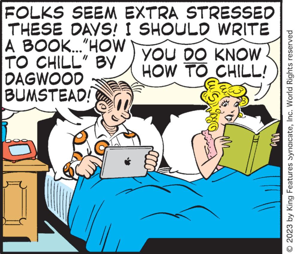 Fictional character OCR: FOLKS SEEM EXTRA STRESSED THESE DAYS! I SHOULD WRITE A BOOK..."HOW TO CHILL" BY DAGWOOD BUMSTEAD! YOU DO KNOW HOW TO CHILL! Val © 2023 by King Features SyndicateInc. World Rights reserved FOLKS SEEM EXTRA STRESSED THESE DAYS ! I SHOULD WRITE A BOOK ... " HOW TO CHILL " BY DAGWOOD BUMSTEAD ! YOU DO KNOW HOW TO CHILL ! Val © 2023 by King Features SyndicateInc. World Rights reserved