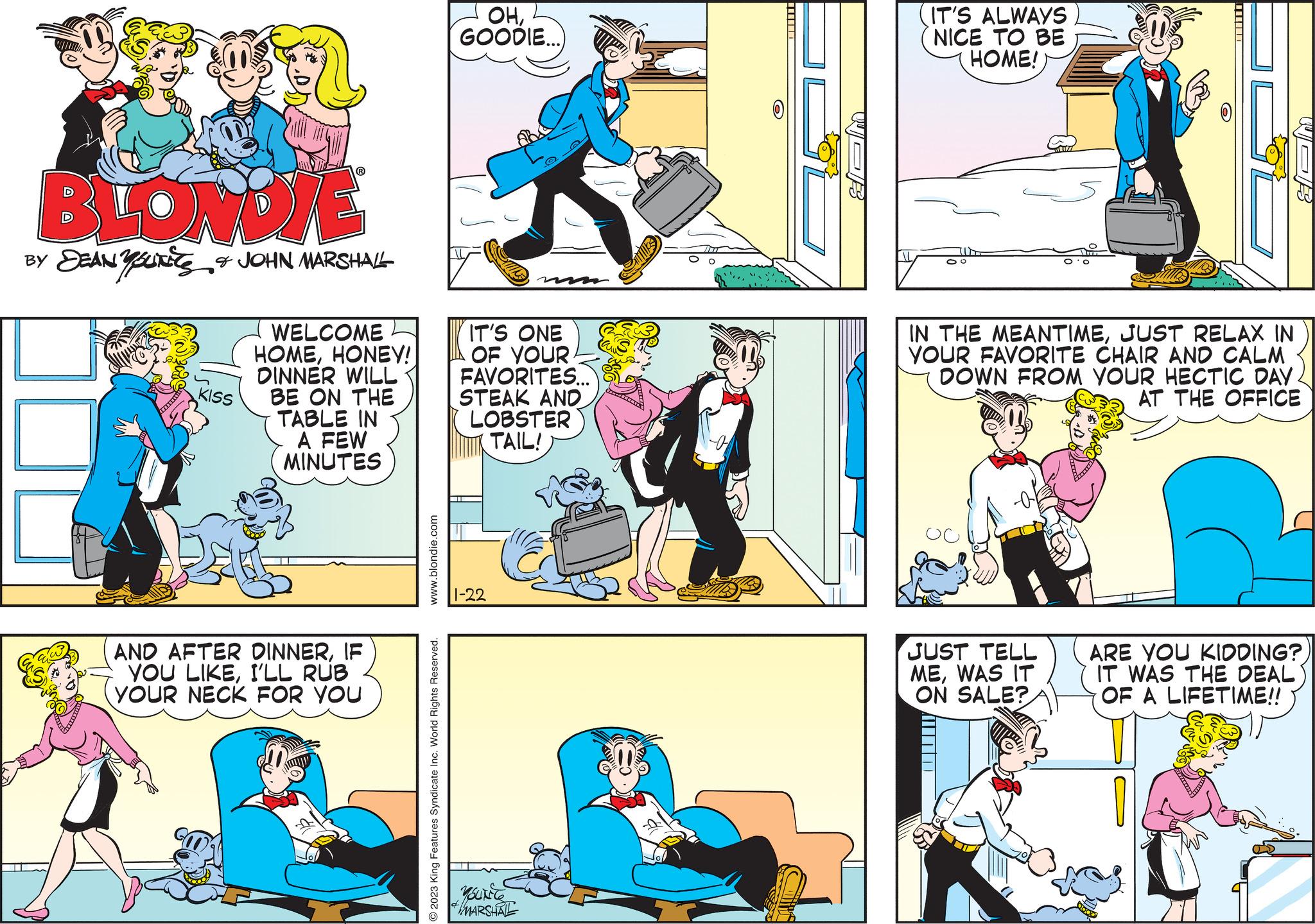 Window OCR: BLONDIE BY DEAN YOUTS & JOHN MARSHALL www KISS WELCOME HOMEHONEY! DINNER WILL BE ON THE TABLE IN A FEW MINUTES AND AFTER DINNERIF YOU LIKEI'LL RUB YOUR NECK FOR YOU www.blondie.com O2023 King Features Syndicate Inc. World Rights Reserved. OHGOODIE...) IT'S ONE OF YOUR FAVORITES... STEAK AND LOBSTER TAIL! 1-22 © YOUNCE MARSHAL WOR (IT'S ALWAYS NICE TO BE HOME! 6 JUST TELL MEWAS IT ON SALE? WOR IN THE MEANTIMEJUST RELAX IN YOUR FAVORITE CHAIR AND CALM DOWN FROM YOUR HECTIC DAY. AT THE OFFICE ARE YOU KIDDING? IT WAS THE DEAL) OF A LIFETIME!! BLONDIE BY DEAN YOUTS & JOHN MARSHALL www KISS WELCOME HOMEHONEY ! DINNER WILL BE ON THE TABLE IN A FEW MINUTES AND AFTER DINNERIF YOU LIKEI'LL RUB YOUR NECK FOR YOU www.blondie.com O2023 King Features Syndicate Inc. World Rights Reserved . OHGOODIE ... ) IT'S ONE OF YOUR FAVORITES ... STEAK AND LOBSTER TAIL ! 1-22 © YOUNCE MARSHAL WOR ( IT'S ALWAYS NICE TO BE HOME ! 6 JUST TELL MEWAS IT ON SALE ? WOR IN THE MEANTIMEJUST RELAX IN YOUR FAVORITE CHAIR AND CALM DOWN FROM YOUR HECTIC DAY . AT THE OFFICE ARE YOU KIDDING ? IT WAS THE DEAL ) OF A LIFETIME !!