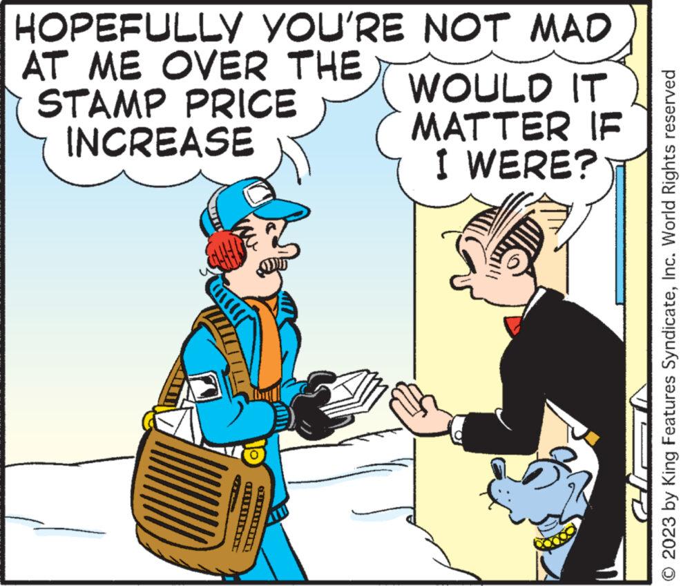 Parallel OCR: HOPEFULLY YOU'RE NOT MAD AT ME OVER THE STAMP PRICE INCREASE CEI M CUEIII. WOULD IT MATTER IF I WERE? Vill © 2023 by King Features SyndicateInc. World Rights reserved HOPEFULLY YOU'RE NOT MAD AT ME OVER THE STAMP PRICE INCREASE CEI M CUEIII . WOULD IT MATTER IF I WERE ? Vill © 2023 by King Features SyndicateInc. World Rights reserved
