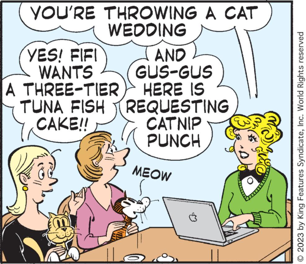Line OCR: YOU'RE THROWING A CAT WEDDING YES! FIFI WANTS A THREE-TIER TUNA FISH CAKE!! || AND GUS-GUS HERE IS REQUESTING CATNIP PUNCH MEOW Do © 2023 by King Features SyndicateInc. World Rights reserved YOU'RE THROWING A CAT WEDDING YES ! FIFI WANTS A THREE - TIER TUNA FISH CAKE !! || AND GUS - GUS HERE IS REQUESTING CATNIP PUNCH MEOW Do © 2023 by King Features SyndicateInc. World Rights reserved