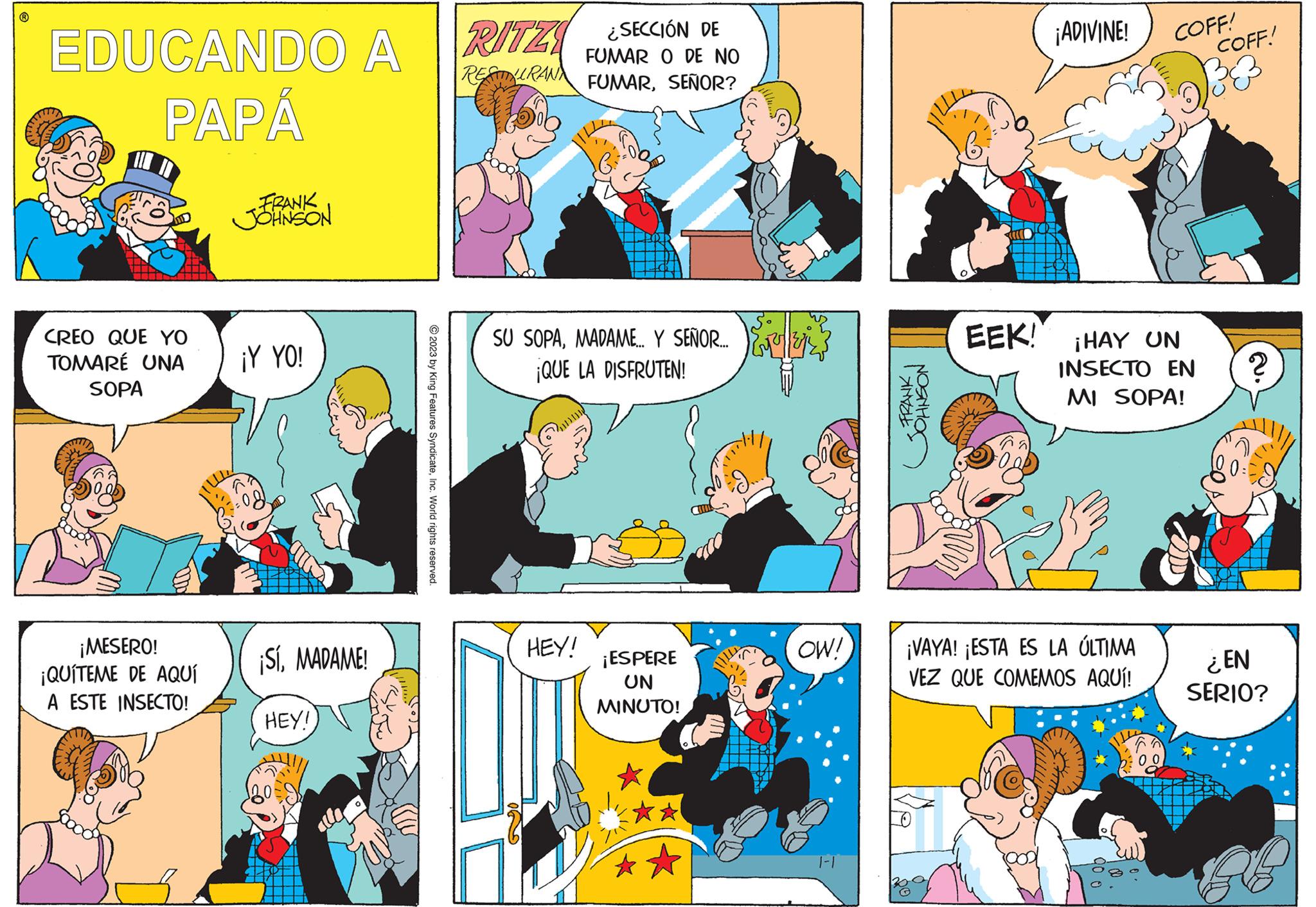 Yellow OCR: EDUCANDO A PAPÁ T CREO QUE YO TOMARÉ UNA SOPA ¡MESERO! ¡QUITEME DE AQUÍ A ESTE INSECTO! FRANK JOHNSON ¡Y YO! ¡SíMADAME! HEY! © 2023 by King Features SyndicateInc. World rights reserved. RITZI ¿SECCIÓN DE FUMAR O DE NO RESTAURAN FUMARSEÑOR? SU SOPAMADAME.. Y SEÑOR. ¡QUE LA DISFRUTEN! 10 HEY! ¡ESPERE UN MINUTO! OW! FRANK JOHNSON EEK! ¡ADIVINE! ¡VAYA! ¡ESTA ES LA ÚLTIMA VEZ QUE COMEMOS AQUÍ! ¡HAY UN INSECTO EN MI SOPA! 90 0 COFF! W COFF! v33 2. ? ¿EN SERIO? SUB EDUCANDO A PAPÁ T CREO QUE YO TOMARÉ UNA SOPA ¡ MESERO ! ¡ QUITEME DE AQUÍ A ESTE INSECTO ! FRANK JOHNSON ¡ Y YO ! ¡ SíMADAME ! HEY ! © 2023 by King Features SyndicateInc. World rights reserved . RITZI ¿ SECCIÓN DE FUMAR O DE NO RESTAURAN FUMARSEÑOR ? SU SOPAMADAME .. Y SEÑOR . ¡ QUE LA DISFRUTEN ! 10 HEY ! ¡ ESPERE UN MINUTO ! OW ! FRANK JOHNSON EEK ! ¡ ADIVINE ! ¡ VAYA ! ¡ ESTA ES LA ÚLTIMA VEZ QUE COMEMOS AQUÍ ! ¡ HAY UN INSECTO EN MI SOPA ! 90 0 COFF ! W COFF ! v33 2 . ? ¿ EN SERIO ? SUB
