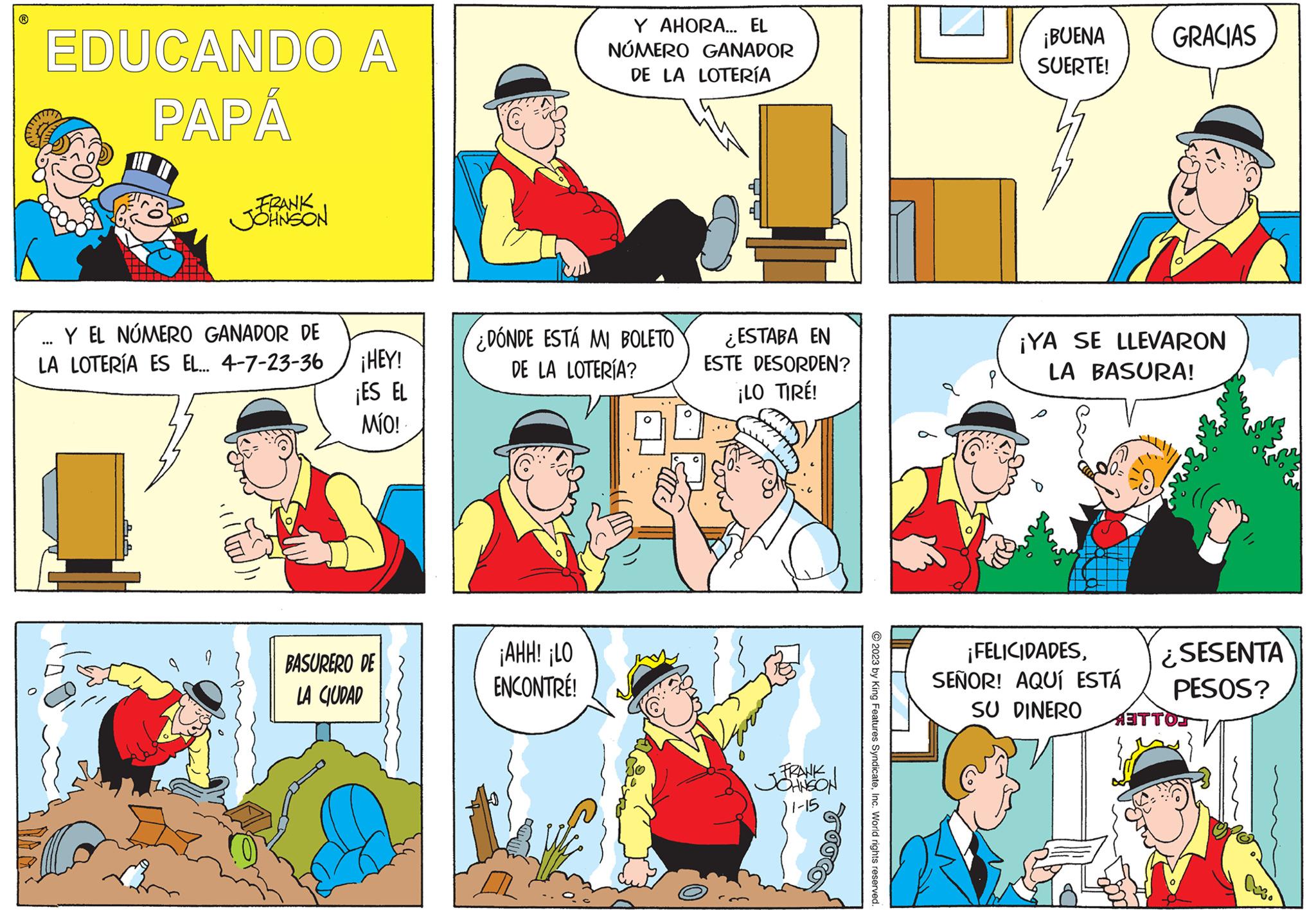 Line OCR: ? EDUCANDO A PAPÁ FRANK JOHNSON Y EL NÚMERO GANADOR DE LA LOTERÍA ES EL... 4-7-23-36 ¡HEY! ¡ES EL MÍO! BASURERO DE LA CIUDAD Y AHORA... EL NÚMERO GANADOR DE LA LOTERÍA ¿DÓNDE ESTÁ MI BOLETO DE LA LOTERÍA? ¡AHH! ¡LO ENCONTRÉ! ¿ESTABA EN ESTE DESORDEN? ¡LO TIRE! FRANK JOHNSON 11-15 2023 by King Features SyndicateInc. World rights reserved. ¡BUENA SUERTE! GRACIAS ¡YA SE LLEVARON LA BASURA! ¡FELICIDADESSEÑOR! AQUÍ ESTÁ SU DINERO ¿SESENTA PESOS? ATTO ? EDUCANDO A PAPÁ FRANK JOHNSON Y EL NÚMERO GANADOR DE LA LOTERÍA ES EL ... 4-7-23-36 ¡ HEY ! ¡ ES EL MÍO ! BASURERO DE LA CIUDAD Y AHORA ... EL NÚMERO GANADOR DE LA LOTERÍA ¿ DÓNDE ESTÁ MI BOLETO DE LA LOTERÍA ? ¡ AHH ! ¡ LO ENCONTRÉ ! ¿ ESTABA EN ESTE DESORDEN ? ¡ LO TIRE ! FRANK JOHNSON 11-15 2023 by King Features SyndicateInc. World rights reserved . ¡ BUENA SUERTE ! GRACIAS ¡ YA SE LLEVARON LA BASURA ! ¡ FELICIDADESSEÑOR ! AQUÍ ESTÁ SU DINERO ¿ SESENTA PESOS ? ATTO