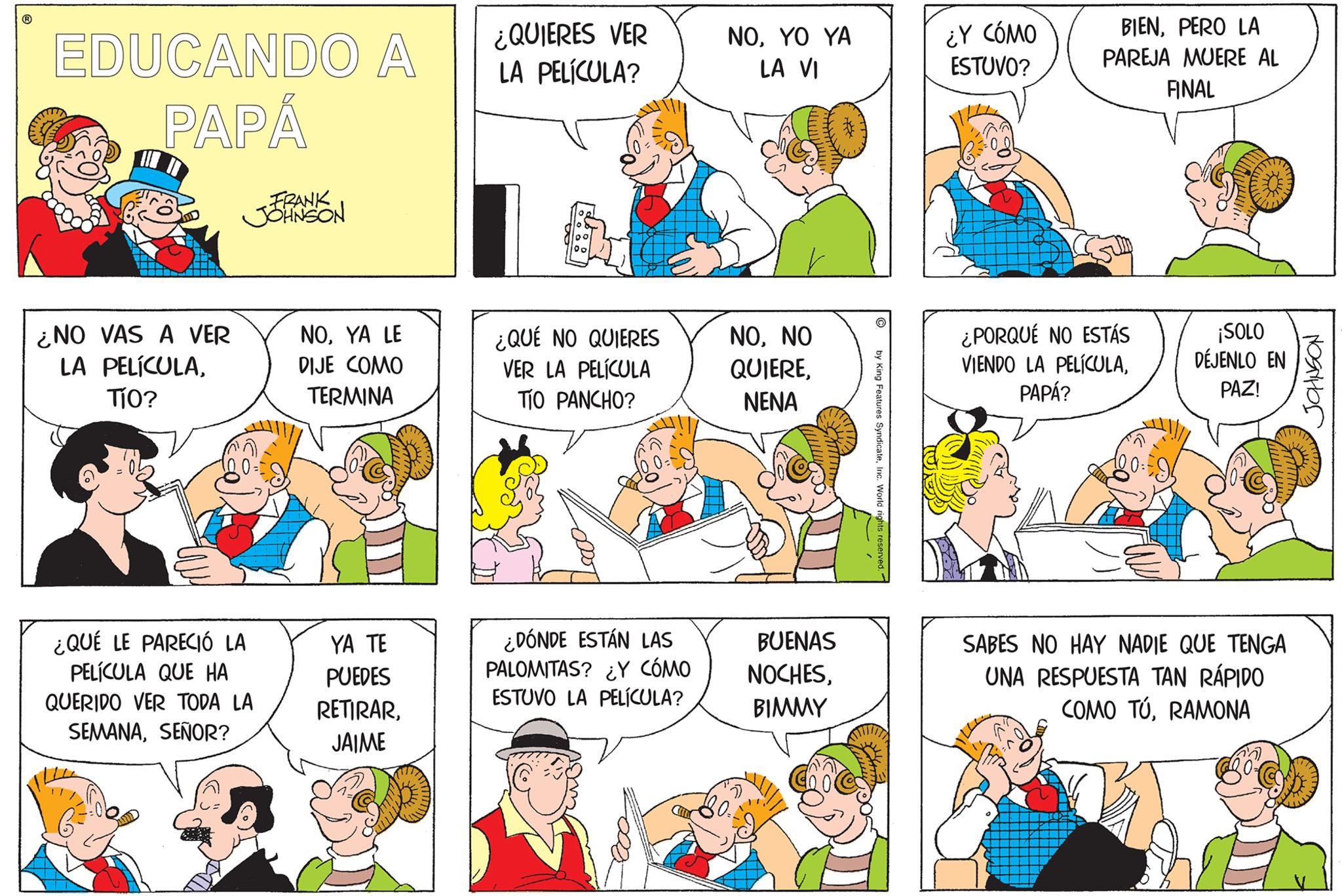 Sharing OCR: EDUCANDO A PAPÁ ¿NO VAS A VER LA PELÍCULATÍO? FRANK JOHNSON ¿QUÉ LE PARECIÓ LA PELÍCULA QUE HA QUERIDO VER TODA LA SEMANASEÑOR? NOYA LE DIJE COMO TERMINA YA TE PUEDES RETIRARJAIME ¿QUIERES VER LA PELÍCULA? ¿QUÉ NO QUIERES VER LA PELÍCULA TÍO PANCHO? ¿DÓNDE ESTÁN LAS PALOMITAS? ¿Y CÓMO ESTUVO LA PELÍCULA? NOYO YA LA VI NONO QUIERENENA BUENAS NOCHESBIMMY C by King Features SyndicateInc. World rights reserved. ¿Y CÓMO ESTUVO? BIENPERO LA PAREJA MUERE AL FINAL ¿PORQUÉ NO ESTÁS VIENDO LA PELÍCULAPAPÁ? ¡SOLO DÉJENLO EN PAZ! SABES NO HAY NADIE QUE TENGA UNA RESPUESTA TAN RÁPIDO COMO TÚRAMONA ??????? EDUCANDO A PAPÁ ¿ NO VAS A VER LA PELÍCULATÍO ? FRANK JOHNSON ¿ QUÉ LE PARECIÓ LA PELÍCULA QUE HA QUERIDO VER TODA LA SEMANASEÑOR ? NOYA LE DIJE COMO TERMINA YA TE PUEDES RETIRARJAIME ¿ QUIERES VER LA PELÍCULA ? ¿ QUÉ NO QUIERES VER LA PELÍCULA TÍO PANCHO ? ¿ DÓNDE ESTÁN LAS PALOMITAS ? ¿ Y CÓMO ESTUVO LA PELÍCULA ? NOYO YA LA VI NONO QUIERENENA BUENAS NOCHESBIMMY C by King Features SyndicateInc. World rights reserved . ¿ Y CÓMO ESTUVO ? BIENPERO LA PAREJA MUERE AL FINAL ¿ PORQUÉ NO ESTÁS VIENDO LA PELÍCULAPAPÁ ? ¡ SOLO DÉJENLO EN PAZ ! SABES NO HAY NADIE QUE TENGA UNA RESPUESTA TAN RÁPIDO COMO TÚRAMONA ???????