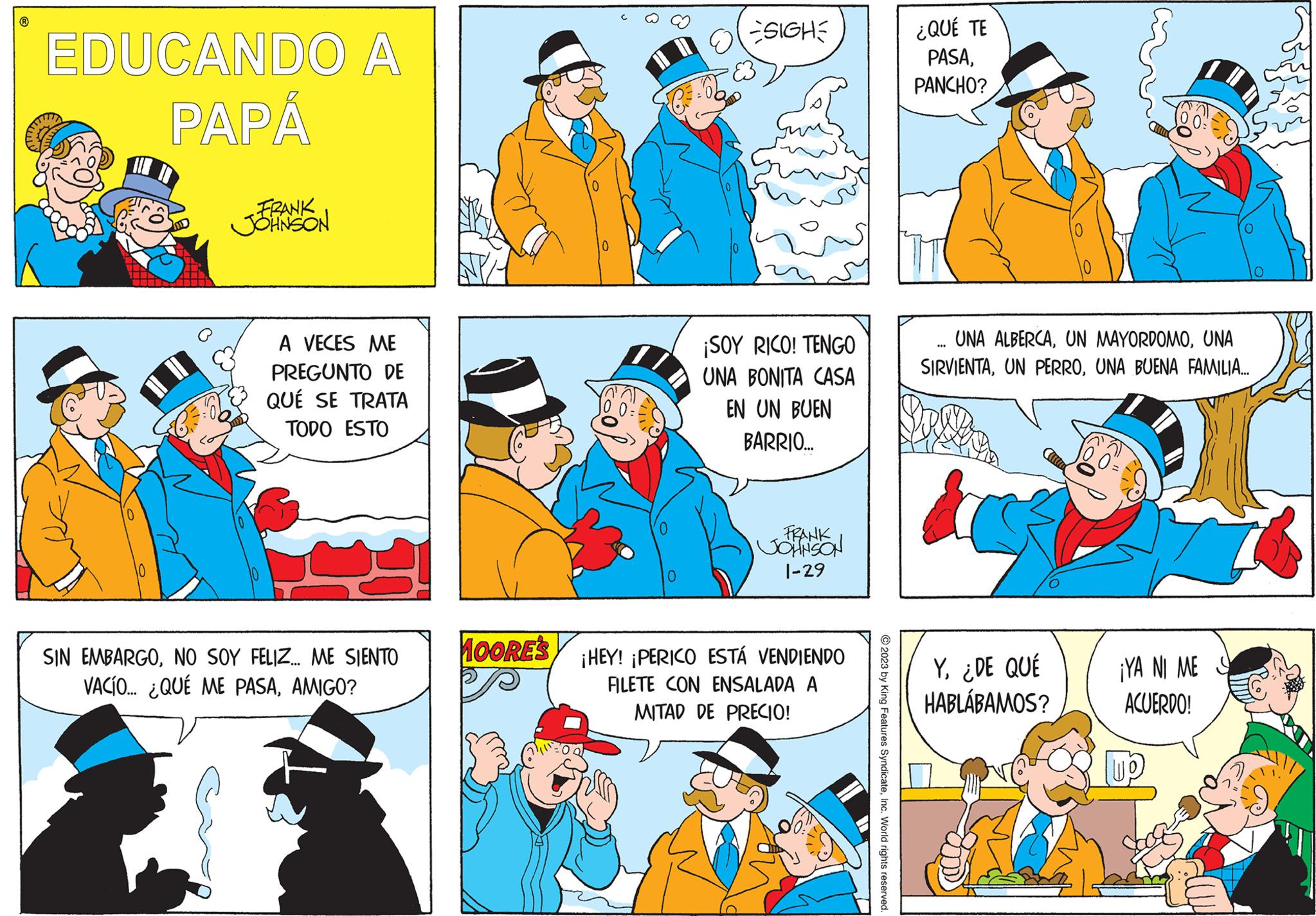 Font OCR: ? EDUCANDO A PAPÁ FRANK JOHNSON A VECES ME PREGUNTO DE QUÉ SE TRATA TODO ESTO SIN EMBARGONO SOY FELIZ... ME SIENTO VACÍO... ¿QUÉ ME PASAAMIGO? MOORE'S C 0 -SIGHE E3 ¡SOY RICO! TENGO UNA BONITA CASA EN UN BUEN BARRIO... FRANK JOHNSON 1-29 ¡HEY! ¡PERICO ESTÁ VENDIENDO FILETE CON ENSALADA A MITAD DE PRECIO! © 2023 by King Features SyndicateInc. World rights reserved. ¿QUÉ TE PASAPANCHO? UNA ALBERCAUNA SIRVIENTAUNA BUENA FAMILIA... SAPUS Y¿DE QUÉ HABLÁBAMOS? ¡YA NI ME ACUERDO! ? EDUCANDO A PAPÁ FRANK JOHNSON A VECES ME PREGUNTO DE QUÉ SE TRATA TODO ESTO SIN EMBARGONO SOY FELIZ ... ME SIENTO VACÍO ... ¿ QUÉ ME PASAAMIGO ? MOORE'S C 0 -SIGHE E3 ¡ SOY RICO ! TENGO UNA BONITA CASA EN UN BUEN BARRIO ... FRANK JOHNSON 1-29 ¡ HEY ! ¡ PERICO ESTÁ VENDIENDO FILETE CON ENSALADA A MITAD DE PRECIO ! © 2023 by King Features SyndicateInc. World rights reserved . ¿ QUÉ TE PASAPANCHO ? UNA ALBERCAUN MAYORDOMOUNA SIRVIENTAUN PERROUNA BUENA FAMILIA ... SAPUS Y¿ DE QUÉ HABLÁBAMOS ? ¡ YA NI ME ACUERDO !