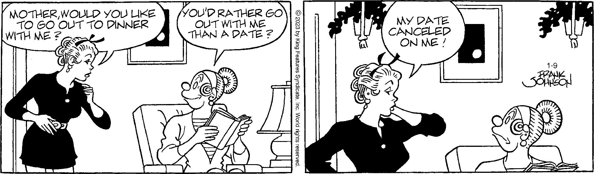 Font OCR: MOTHERWOULD YOU LIKE TO GO OUT TO DINNER WITH ME? YOU'D RATHER GO OUT WITH ME THAN A DATE? © 2023 by King Features SyndicateInc. World rights reserved. MY DATE CANCELED ON ME! 1-9 FRANK SOHNSON MOTHERWOULD YOU LIKE TO GO OUT TO DINNER WITH ME ? YOU'D RATHER GO OUT WITH ME THAN A DATE ? © 2023 by King Features SyndicateInc. World rights reserved . MY DATE CANCELED ON ME ! 1-9 FRANK SOHNSON