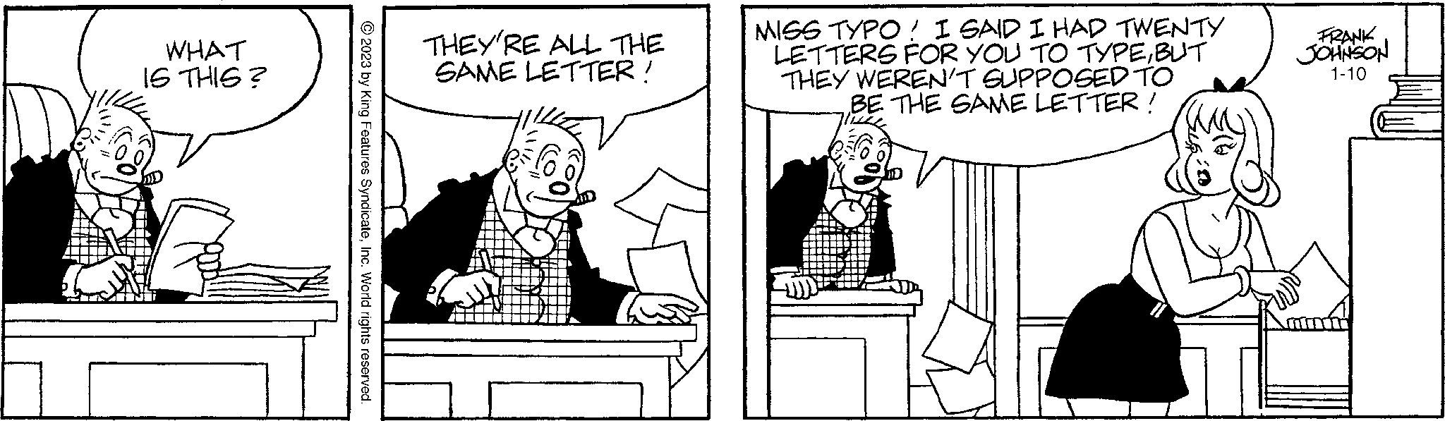Font OCR: WHAT IS THIS? © 2023 by King Features SyndicateInc. World rights reserved THEY'RE ALL THE SAME LETTER! MISS TYPO! I SAID I HAD TWENTY LETTERS FOR YOU TO TYPEBUT THEY WEREN'T SUPPOSED TO BE THE SAME LETTER! FRANK JOHNSON 1-10 WHAT IS THIS ? © 2023 by King Features SyndicateInc. World rights reserved THEY'RE ALL THE SAME LETTER ! MISS TYPO ! I SAID I HAD TWENTY LETTERS FOR YOU TO TYPEBUT THEY WEREN'T SUPPOSED TO BE THE SAME LETTER ! FRANK JOHNSON 1-10