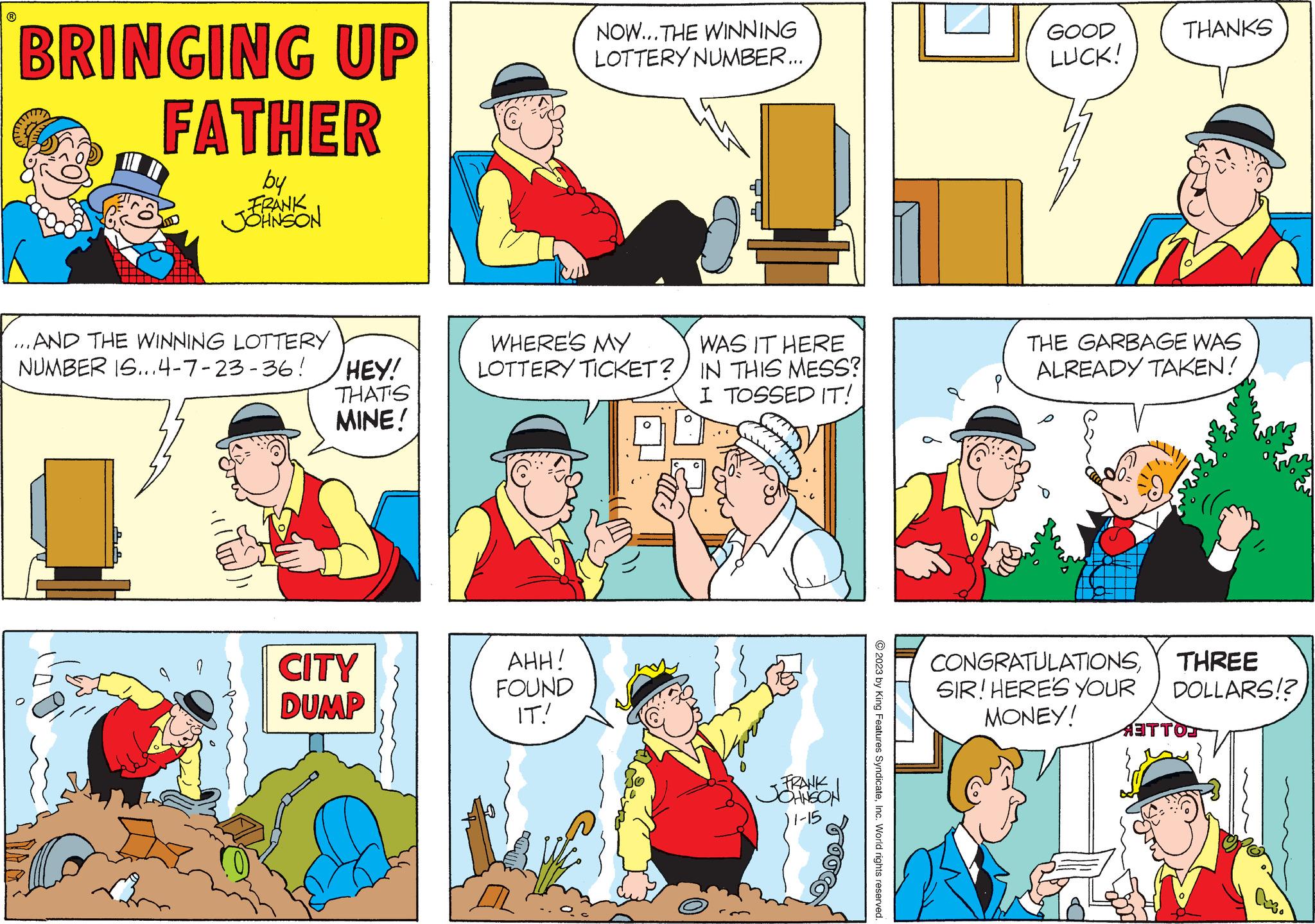 Human body OCR: ? BRINGING UP FATHER by FRANK JOHNSON ...AND THE WINNING LOTTERY NUMBER IS...4-7-23-36! HEY! THAT'S MINE! CITY DUMP NOW... THE WINNING LOTTERY NUMBER... WHERE'S MY LOTTERY TICKET? AHH! FOUND IT! DA WAS IT HERE IN THIS MESS? I TOSSED IT! - FRANK JOHNSON 11-15 © 2023 by King Features SyndicateInc. World rights reserved. GOOD LUCK! THANKS ??? THE GARBAGE WAS ALREADY TAKEN! CONGRATULATIONSTHREE SIR! HERE'S YOUR DOLLARS!? MONEY! ANTTON A. ? BRINGING UP FATHER by FRANK JOHNSON ... AND THE WINNING LOTTERY NUMBER IS ... 4-7-23-36 ! HEY ! THAT'S MINE ! CITY DUMP NOW ... THE WINNING LOTTERY NUMBER ... WHERE'S MY LOTTERY TICKET ? AHH ! FOUND IT ! DA WAS IT HERE IN THIS MESS ? I TOSSED IT ! - FRANK JOHNSON 11-15 © 2023 by King Features SyndicateInc. World rights reserved . GOOD LUCK ! THANKS ??? THE GARBAGE WAS ALREADY TAKEN ! CONGRATULATIONSTHREE SIR ! HERE'S YOUR DOLLARS !? MONEY ! ANTTON A.