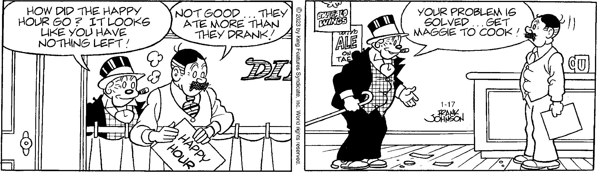 Parallel OCR: HOW DID THE HAPPY HOUR GO? IT LOOKS LIKE YOU HAVE NOTHING LEFT! 8 NOT GOOD... THEY ATE MORE THAN THEY DRANK! HOUR HAPPY DI © 2023 by King Features SyndicateInc. World rights reserved. BUFFALO WINGS which ALE ON TAB YOUR PROBLEM IS SOLVED... GET MAGGIE TO COOK ! 1-17 FRANK JOHNSON QU HOW DID THE HAPPY HOUR GO ? IT LOOKS LIKE YOU HAVE NOTHING LEFT ! 8 NOT GOOD ... THEY ATE MORE THAN THEY DRANK ! HOUR HAPPY DI © 2023 by King Features SyndicateInc. World rights reserved . BUFFALO WINGS which ALE ON TAB YOUR PROBLEM IS SOLVED ... GET MAGGIE TO COOK ! 1-17 FRANK JOHNSON QU