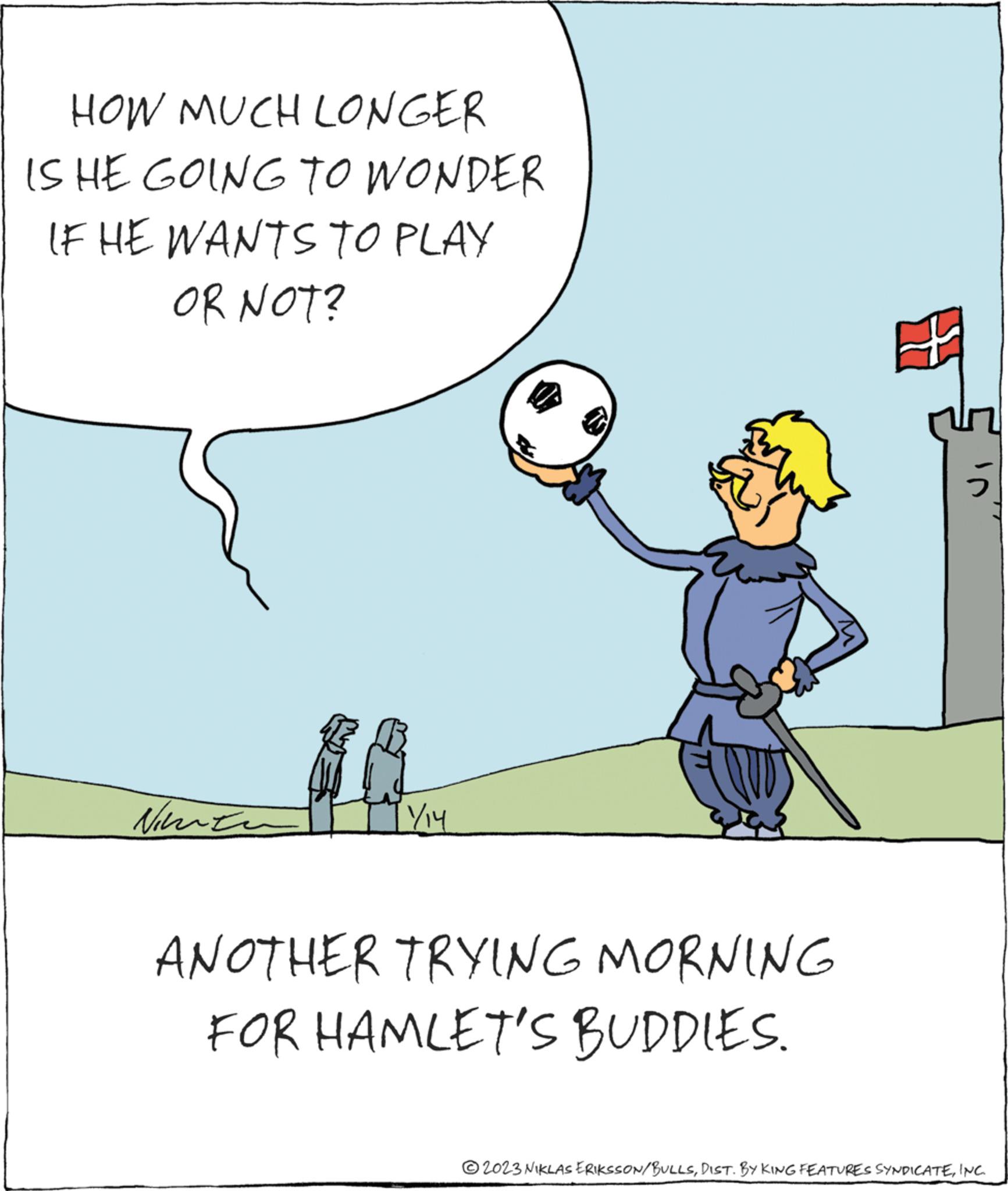 Happy OCR: HOW MUCH LONGER IS HE GOING TO WONDER IF HE WANTS TO PLAY OR NOT? Nimen TY ANOTHER TRYING MORNING FOR HAMLET'S BUDDIES. © 2023 NIKLAS ERIKSSON/BULLSINC. HOW MUCH LONGER IS HE GOING TO WONDER IF HE WANTS TO PLAY OR NOT ? Nimen TY ANOTHER TRYING MORNING FOR HAMLET'S BUDDIES . © 2023 NIKLAS ERIKSSON / BULLSDIST . BY KING FEATURES SYNDICATEINC .