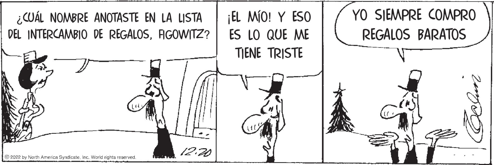 Happy OCR: ¿CUÁL NOMBRE ANOTASTE EN LA LISTA DEL INTERCAMBIO DE REGALOSFIGOWITZ? ?2022 by North America SyndicateInc. World rights reserved. L 12.20 ¡EL MÍO! Y ESO ES LO QUE ME TIENE TRISTE YO SIEMPRE COMPRO REGALOS BARATOS Celun ¿ CUÁL NOMBRE ANOTASTE EN LA LISTA DEL INTERCAMBIO DE REGALOSFIGOWITZ ? ?2022 by North America SyndicateInc. World rights reserved . L 12.20 ¡ EL MÍO ! Y ESO ES LO QUE ME TIENE TRISTE YO SIEMPRE COMPRO REGALOS BARATOS Celun
