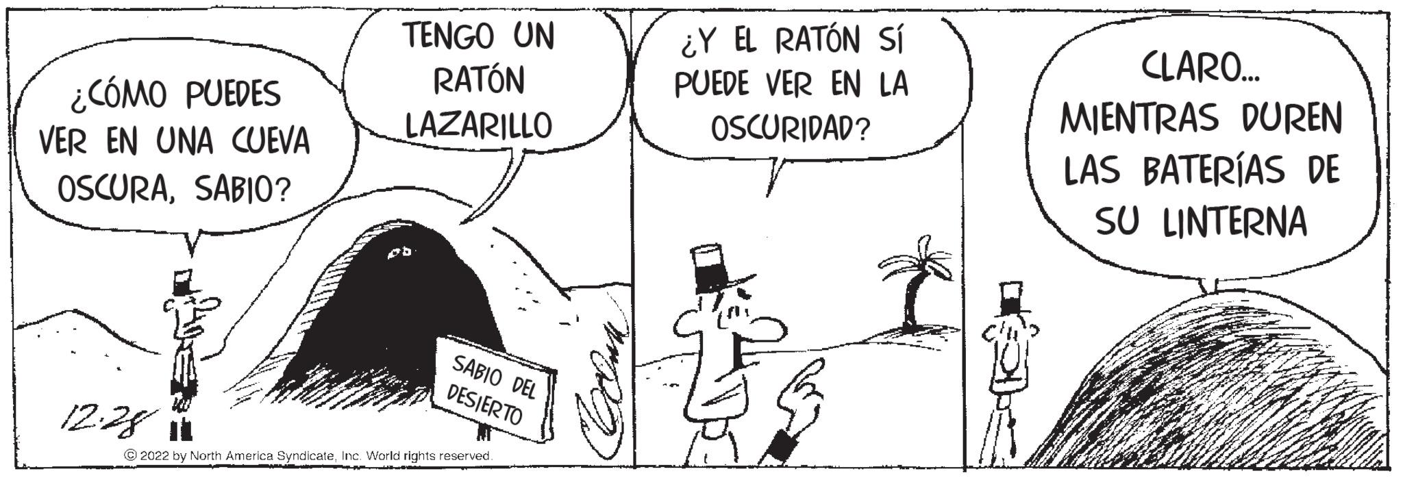 Parallel OCR: ¿CÓMO PUEDES VER EN UNA CUEVA OSCURASABIO? 12.281 TENGO UN RATÓN LAZARILLO pb SABIO DEL DESIERTO ?2022 by North America SyndicateInc. World rights reserved. MRD ¿Y EL RATÓN SÍ PUEDE VER EN LA OSCURIDAD? CLARO... MIENTRAS DUREN LAS BATERÍAS DE SU LINTERNA ¿ CÓMO PUEDES VER EN UNA CUEVA OSCURASABIO ? 12.281 TENGO UN RATÓN LAZARILLO pb SABIO DEL DESIERTO ?2022 by North America SyndicateInc. World rights reserved . MRD ¿ Y EL RATÓN SÍ PUEDE VER EN LA OSCURIDAD ? CLARO ... MIENTRAS DUREN LAS BATERÍAS DE SU LINTERNA