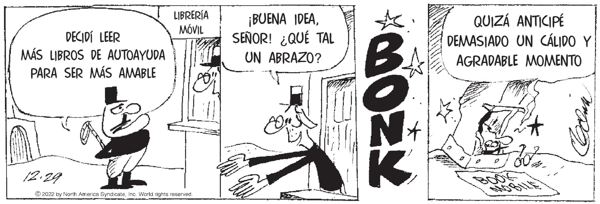 Fictional character OCR: DECIDÍ LEER MÁS LIBROS DE AUTOAYUDA PARA SER MÁS AMABLE LIBRERÍA MÓVIL 12.29 ?2022 by North America SyndicateInc. World rights reserved. ¡BUENA IDEASEÑOR! ¿QUÉ TAL UN ABRAZO? 8 MOZY B N K QUIZÁ ANTICIPÉ DEMASIADO UN CÁLIDO Y AGRADABLE MOMENTO 30² mpen DECIDÍ LEER MÁS LIBROS DE AUTOAYUDA PARA SER MÁS AMABLE LIBRERÍA MÓVIL 12.29 ?2022 by North America SyndicateInc. World rights reserved . ¡ BUENA IDEASEÑOR ! ¿ QUÉ TAL UN ABRAZO ? 8 MOZY B N K QUIZÁ ANTICIPÉ DEMASIADO UN CÁLIDO Y AGRADABLE MOMENTO 30² mpen
