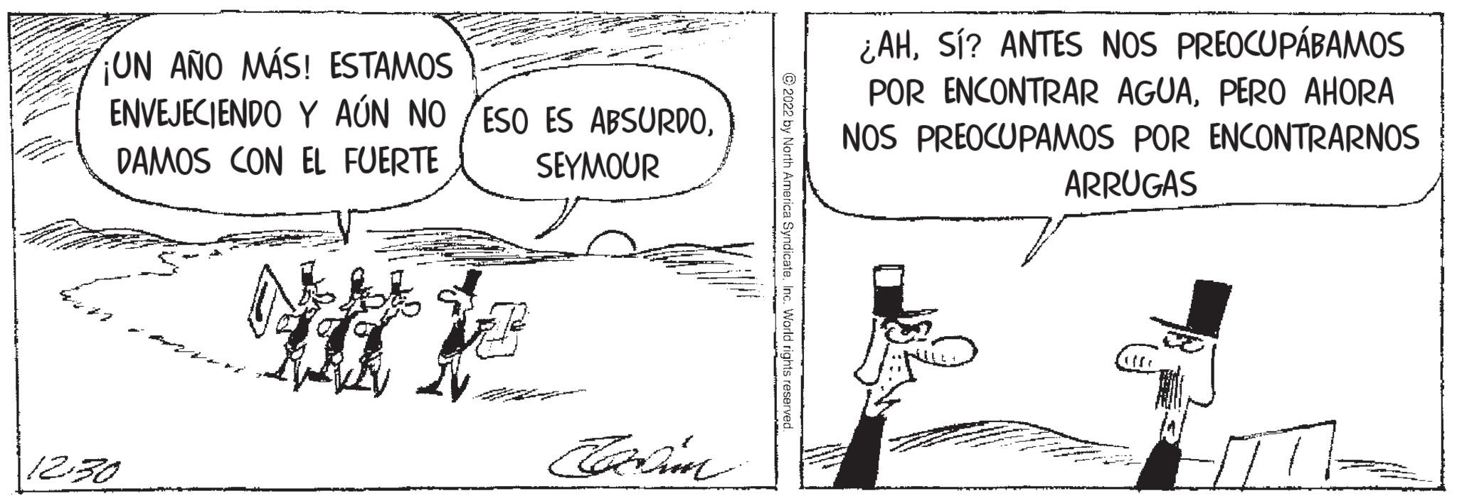 Illustration OCR: BATAN TE ¡UN AÑO MÁS! ESTAMOS ENVEJECIENDO Y AÚN NO ESO ES ABSURDODAMOS CON EL FUERTE SEYMOUR WHE 12.30 Cadim ?2022 by North America Syndicate. Inc. World rights reserved. ¿AHSí? ANTES NOS PREOCUPÁBAMOS POR ENCONTRAR AGUAPERO AHORA NOS PREOCUPAMOS POR ENCONTRARNOS ARRUGAS BATAN TE ¡ UN AÑO MÁS ! ESTAMOS ENVEJECIENDO Y AÚN NO ESO ES ABSURDODAMOS CON EL FUERTE SEYMOUR WHE 12.30 Cadim ?2022 by North America Syndicate . Inc. World rights reserved . ¿ AHSí ? ANTES NOS PREOCUPÁBAMOS POR ENCONTRAR AGUAPERO AHORA NOS PREOCUPAMOS POR ENCONTRARNOS ARRUGAS