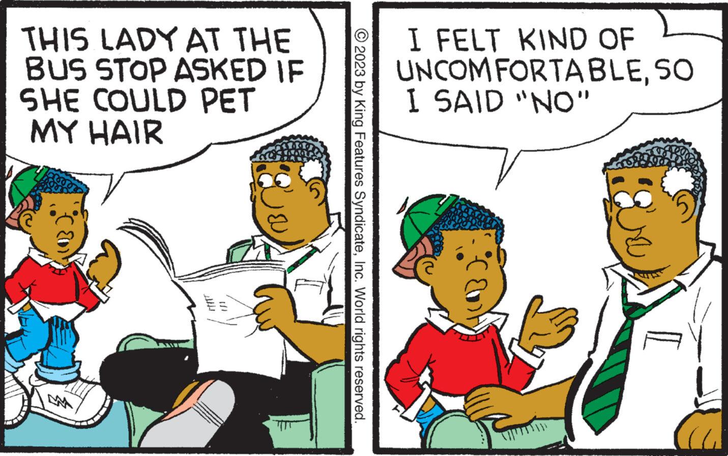 Illustration OCR: THIS LADY AT THE BUS STOP ASKED IF SHE COULD PET MY HAIR 1/1 © 2023 by King Features SyndicateInc. World rights reserved. I FELT KIND OF UNCOMFORTABLESO I SAID "NO" THIS LADY AT THE BUS STOP ASKED IF SHE COULD PET MY HAIR 1/1 © 2023 by King Features SyndicateInc. World rights reserved . I FELT KIND OF UNCOMFORTABLESO I SAID " NO "