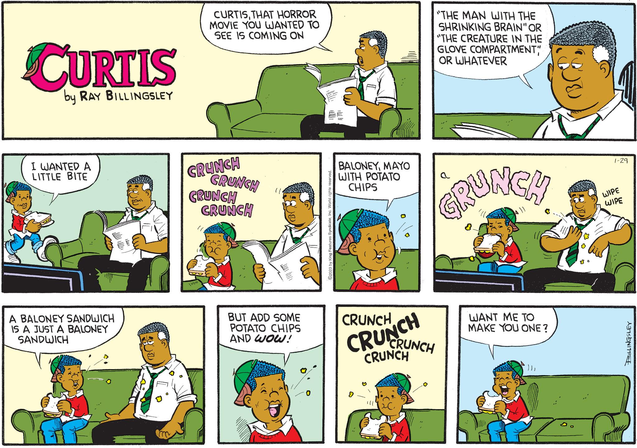 Rectangle OCR: CURTIS by RAY BILLINGSLEY I WANTED A LITTLE BITE **** A BALONEY SANDWICH IS A JUST A BALONEY SANDWICH CURTISTHAT HORROR MOVIE YOU WANTED TO SEE IS COMING ON CRUNCH CRUNCH CRUNCH CRUNCH (1) BUT ADD SOME POTATO CHIPS AND WOW! ©2023 by King Features SyndicateMAYO WITH POTATO CHIPS IT CRUNCH CRUNCH > "THE MAN WITH THE SHRINKING BRAIN" OR "THE CREATURE IN THE GLOVE COMPARTMENT" OR WHATEVER GRUNCH CRUNCH CRUNCH WANT ME TO MAKE YOU ONE? 1-29 WIPE WIPE BILLINGSLEY CURTIS by RAY BILLINGSLEY I WANTED A LITTLE BITE **** A BALONEY SANDWICH IS A JUST A BALONEY SANDWICH CURTISTHAT HORROR MOVIE YOU WANTED TO SEE IS COMING ON CRUNCH CRUNCH CRUNCH CRUNCH ( 1 ) BUT ADD SOME POTATO CHIPS AND WOW ! © 2023 by King Features SyndicateMAYO WITH POTATO CHIPS IT CRUNCH CRUNCH > " THE MAN WITH THE SHRINKING BRAIN " OR " THE CREATURE IN THE GLOVE COMPARTMENT " OR WHATEVER GRUNCH CRUNCH CRUNCH WANT ME TO MAKE YOU ONE ? 1-29 WIPE WIPE BILLINGSLEY
