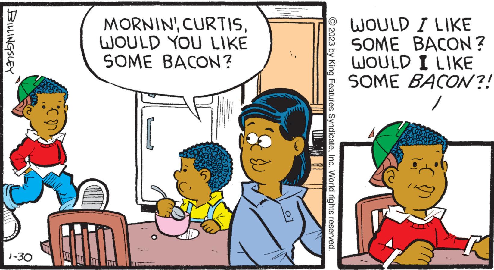 Art OCR: BILLINGSLEY 1-30 MORNIN'WOULD YOU LIKE SOME BACON? E © 2023 by King Features SyndicateInc. World rights reserved. WOULD I LIKE SOME BACON? WOULD I LIKE SOME BACON?! BILLINGSLEY 1-30 MORNIN 'WOULD YOU LIKE SOME BACON ? E © 2023 by King Features SyndicateInc. World rights reserved . WOULD I LIKE SOME BACON ? WOULD I LIKE SOME BACON ?!