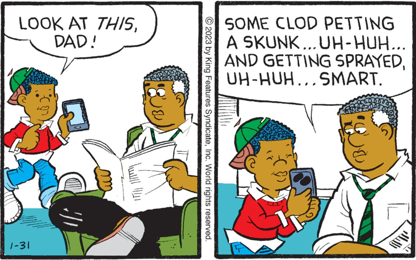 Adaptation OCR: LOOK AT THISDAD! 1-31 © 2023 by King Features SyndicateInc. World rights reserved. SOME CLOD PETTING A SKUNK... UH-HUH.. AND GETTING SPRAYEDUH-HUH...SMART. rood LOOK AT THISDAD ! 1-31 © 2023 by King Features SyndicateInc. World rights reserved . SOME CLOD PETTING A SKUNK ... UH - HUH .. AND GETTING SPRAYEDUH - HUH ... SMART . rood