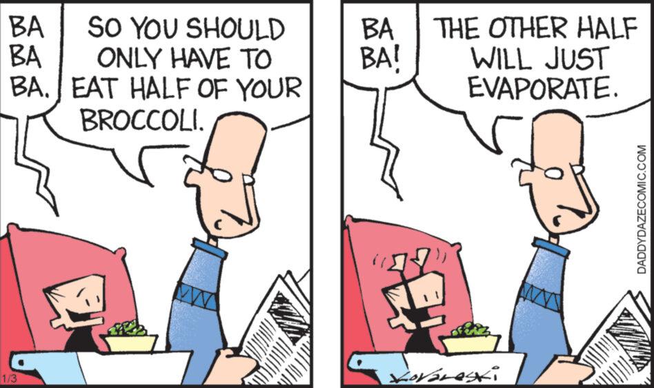 Font OCR: BA SO YOU SHOULD BA ONLY HAVE TO BA. EAT HALF OF YOUR BROCCOLI. 1/3 BA BA! THE OTHER HALF WILL JUST EVAPORATE. Loraneski DADDYDAZECOMIC.COM BA SO YOU SHOULD BA ONLY HAVE TO BA . EAT HALF OF YOUR BROCCOLI . 1/3 BA BA ! THE OTHER HALF WILL JUST EVAPORATE . Loraneski DADDYDAZECOMIC.COM
