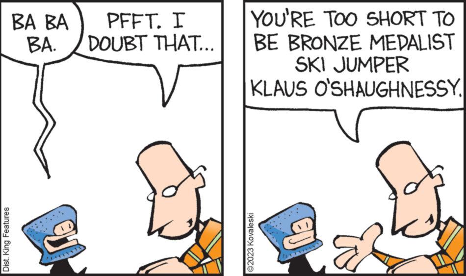 Mammal OCR: Dist. King Features BA BA BA. U PFFT. I DOUBT THAT... YOU'RE TOO SHORT TO BE BRONZE MEDALIST SKI JUMPER KLAUS O'SHAUGHNESSY. ?2023 Kovaleski Dist . King Features BA BA BA . U PFFT . I DOUBT THAT ... YOU'RE TOO SHORT TO BE BRONZE MEDALIST SKI JUMPER KLAUS O'SHAUGHNESSY . ?2023 Kovaleski