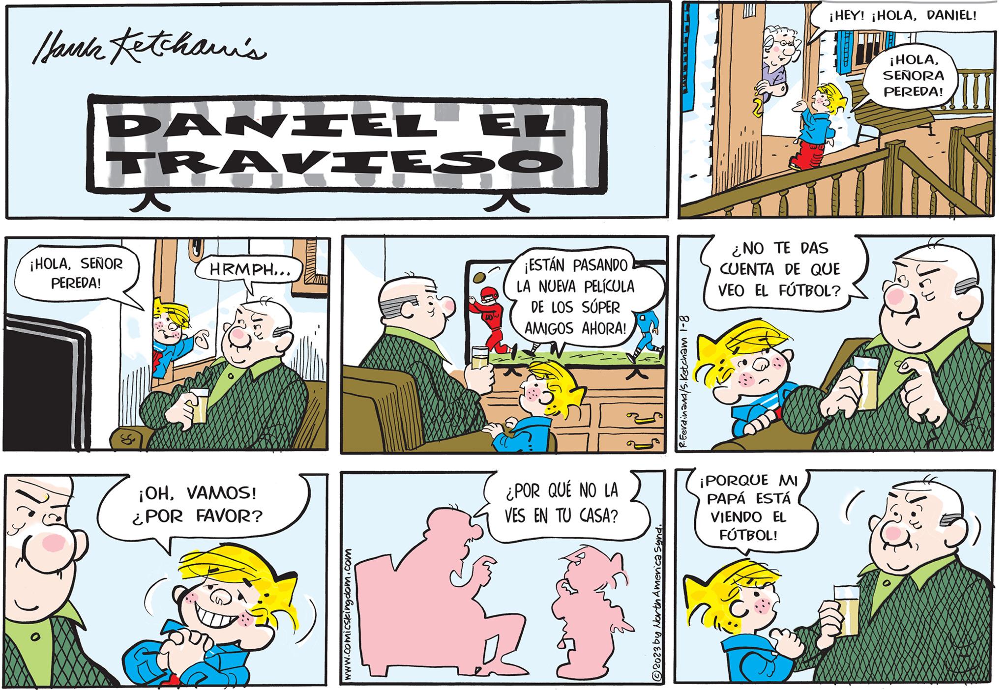 Font OCR: Hank Ketchani's DANIEL EL TRAVIESO ¡HOLASEÑOR PEREDA! HRMPH... ¡OHVAMOS! ¿POR FAVOR? JIMIN www.comicskeingdom.com ¡ESTÁN PASANDO LA NUEVA PELÍCULA DE LOS SÚPER AMIGOS AHORA! ¿POR QUÉ NO LA VES EN TU CASA? ?2023 by North America Synd. R. Ferdinand/5. Ketcham 1-8 E ¡PORQUE MI PAPÁ ESTÁ VIENDO EL FÚTBOL! ¡HEY! ¡HOLADANIEL! ¿NO TE DAS CUENTA DE QUE VEO EL FÚTBOL? ¡HOLASEÑORA PEREDA! JEN Hank Ketchani's DANIEL EL TRAVIESO ¡ HOLASEÑOR PEREDA ! HRMPH ... ¡ OHVAMOS ! ¿ POR FAVOR ? JIMIN www.comicskeingdom.com ¡ ESTÁN PASANDO LA NUEVA PELÍCULA DE LOS SÚPER AMIGOS AHORA ! ¿ POR QUÉ NO LA VES EN TU CASA ? ?2023 by North America Synd . R. Ferdinand / 5 . Ketcham 1-8 E ¡ PORQUE MI PAPÁ ESTÁ VIENDO EL FÚTBOL ! ¡ HEY ! ¡ HOLADANIEL ! ¿ NO TE DAS CUENTA DE QUE VEO EL FÚTBOL ? ¡ HOLASEÑORA PEREDA ! JEN