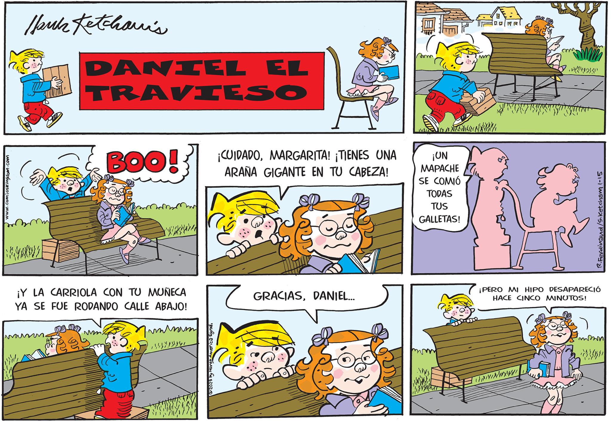 Sharing OCR: www.comicskingdom.com Ibuk Ketchari's {}}} DANIEL TRAVIESO BOO! ¡Y LA CARRIOLA CON TU MUÑECA YA SE FUE RODANDO CALLE ABAJO! mam ?????? © 2023 by North America Synd. EL ¡CUIDADOMARGARITA! ¡TIENES UNA ARAÑA GIGANTE EN TU CABEZA! GRACIASDANIEL... som IN AN N ¡UN MAPACHE SE COMIÓ TODAS TUS GALLETAS! 0 n/MRT m. [xnik/www R. Ferdinand/S.Ketcham 1-15 ¡PERO MI HIPO DESAPARECIÓ HACE CINCO MINUTOS! www.comicskingdom.com Ibuk Ketchari's { } } } DANIEL TRAVIESO BOO ! ¡ Y LA CARRIOLA CON TU MUÑECA YA SE FUE RODANDO CALLE ABAJO ! mam ?????? © 2023 by North America Synd . EL ¡ CUIDADOMARGARITA ! ¡ TIENES UNA ARAÑA GIGANTE EN TU CABEZA ! GRACIASDANIEL ... som IN AN N ¡ UN MAPACHE SE COMIÓ TODAS TUS GALLETAS ! 0 n / MRT m . [ xnik / www R. Ferdinand / S.Ketcham 1-15 ¡ PERO MI HIPO DESAPARECIÓ HACE CINCO MINUTOS !