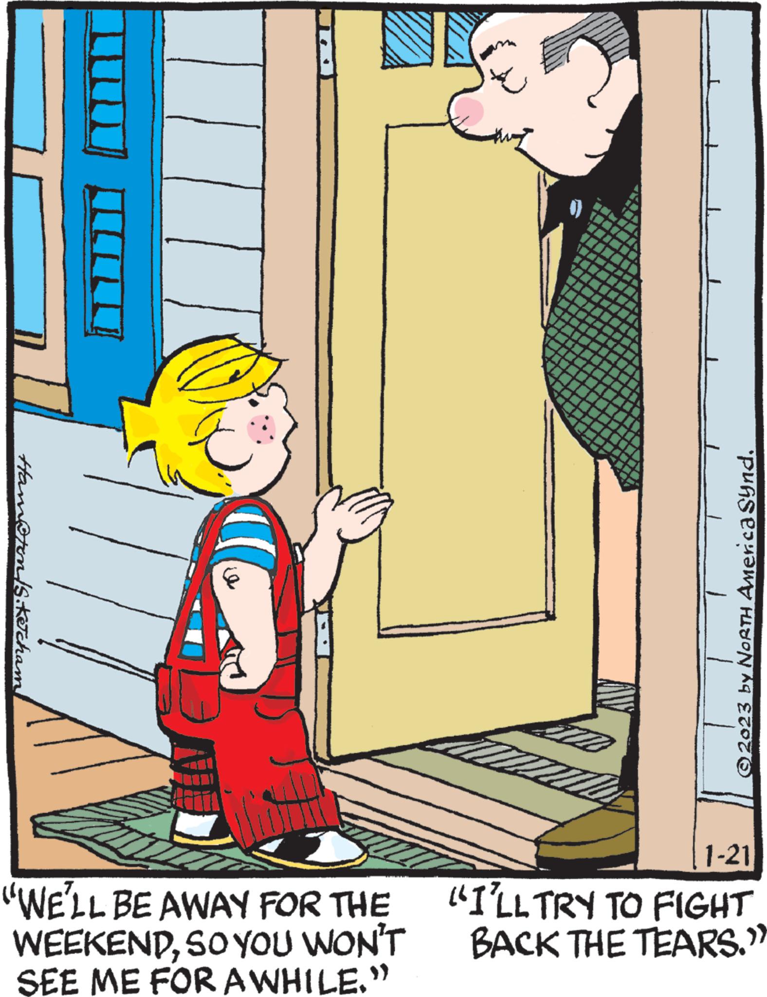 Font OCR: Hamron /S. Ketcham! "WE'LL BE AWAY FOR THE WEEKENDSO YOU WON'T SEE ME FOR AWHILE." N © 2023 by NORTH America Synd1-21 "I'LL TRY TO FIGHT BACK THE TEARS." Hamron / S . Ketcham ! " WE'LL BE AWAY FOR THE WEEKENDSO YOU WON'T SEE ME FOR AWHILE . " N © 2023 by NORTH America Synd1-21 " I'LL TRY TO FIGHT BACK THE TEARS . "