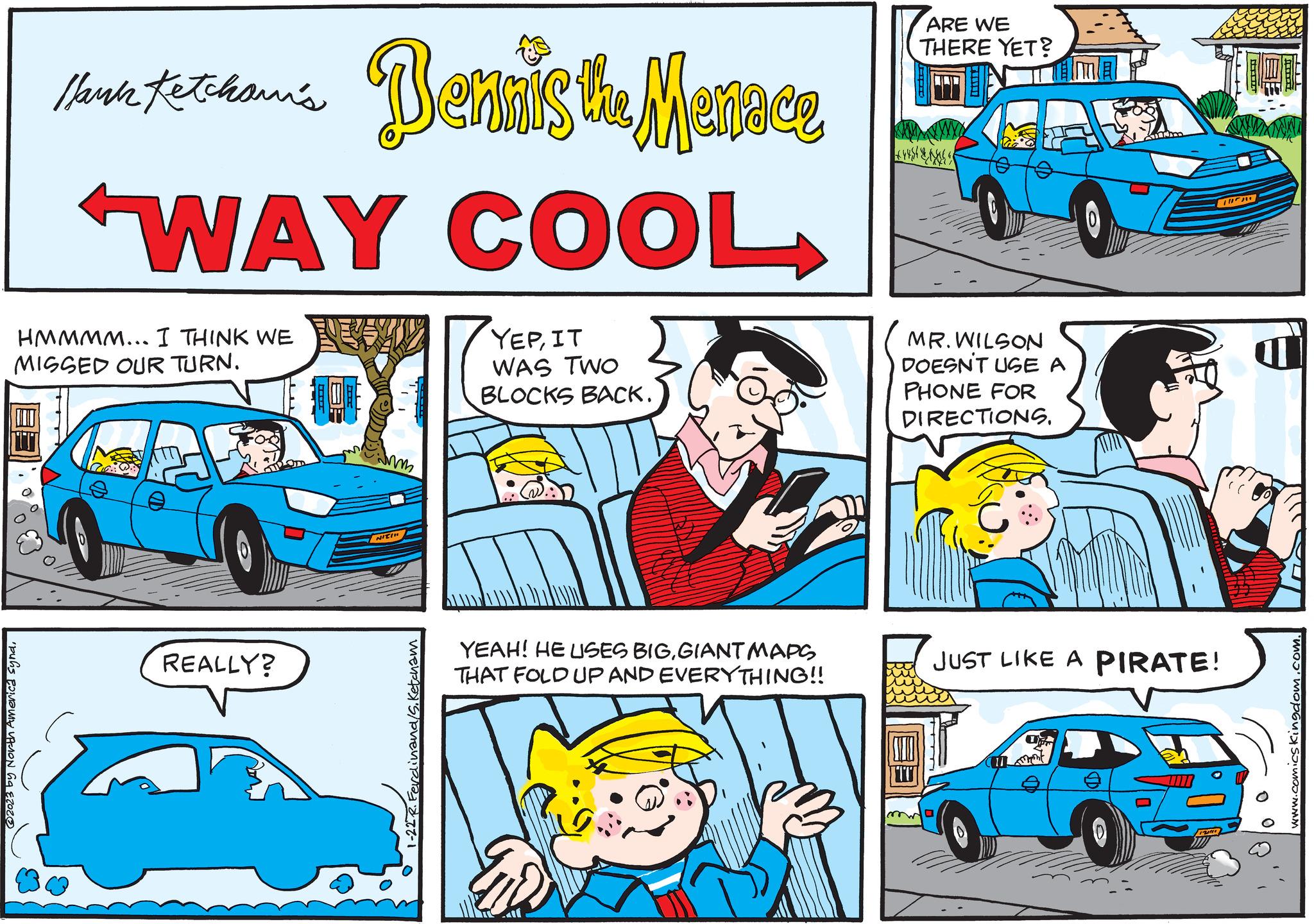 Vehicle OCR: Mark tethan's Dennis the Menace Hank 'WAY COOL HMMMM... I THINK WE MISSED OUR TURN. @2023 by North America synd. REALLY? LOU Mm NICH 1-22 R. Ferdinand/S. Ketcham YEPIT WAS TWO BLOCKS BACK. YEAH! HE USES BIGGIANT MAPS THAT FOLD UP AND EVERYTHING!! ARE WE THERE YET? Lyst & E MR. WILSON DOESN'T USE A PHONE FOR DIRECTIONS. JUST LIKE A PIRATE! O G IL ??? T BE www.comicskingdom.com. Mark tethan's Dennis the Menace Hank ' WAY COOL HMMMM ... I THINK WE MISSED OUR TURN . @ 2023 by North America synd . REALLY ? LOU Mm NICH 1-22 R. Ferdinand / S . Ketcham YEPIT WAS TWO BLOCKS BACK . YEAH ! HE USES BIGGIANT MAPS THAT FOLD UP AND EVERYTHING !! ARE WE THERE YET ? Lyst & E MR . WILSON DOESN'T USE A PHONE FOR DIRECTIONS . JUST LIKE A PIRATE ! O G IL ??? T BE www.comicskingdom.com .