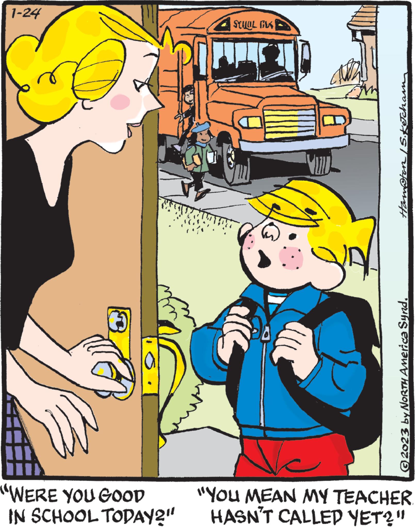 Vehicle OCR: 1-24 "WERE YOU GOOD IN SCHOOL TODAY?" STUUL FUS ALLE WILD & Hampton /S. Ketcham © 2023 by NORTH America Synd. C "YOU MEAN MY TEACHER HASN'T CALLED YET?" 1-24 " WERE YOU GOOD IN SCHOOL TODAY ? " STUUL FUS ALLE WILD & Hampton / S . Ketcham © 2023 by NORTH America Synd . C " YOU MEAN MY TEACHER HASN'T CALLED YET ? "