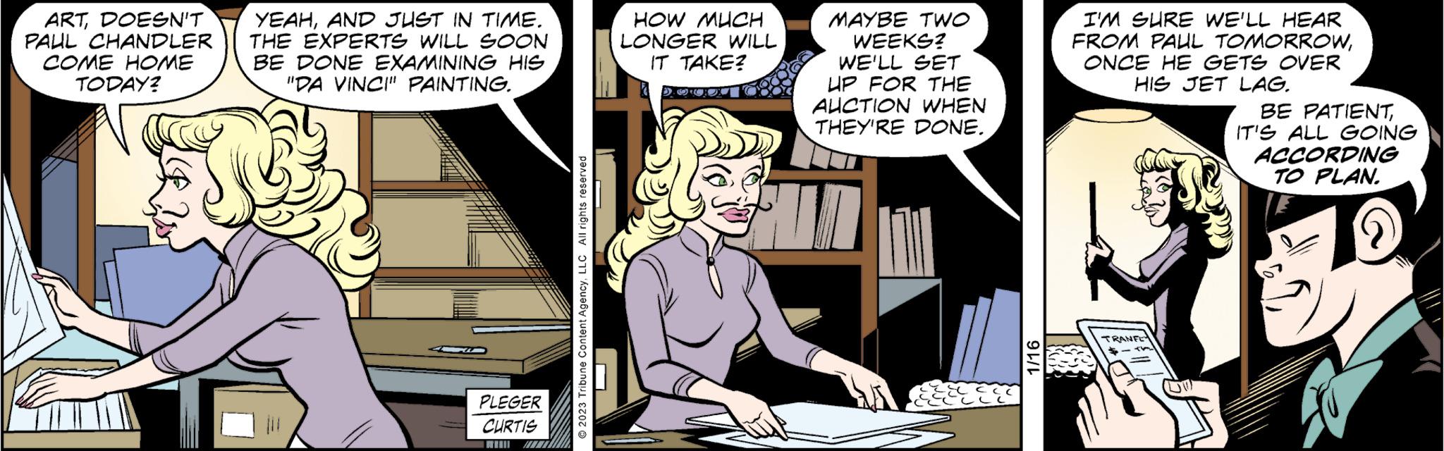 Comics OCR: ARTDOESN'T PAUL CHANDLER COME HOME TODAY? SECES YEAHAND JUST IN TIME. THE EXPERTS WILL SOON BE DONE EXAMINING HIS "DA VINCI" PAINTING. PLEGER CURTIS 2023 Tribune Content AgencyLLC All rights reserved HOW MUCH LONGER WILL IT TAKE? DOCX MAYBE TWO WEEKS? WE'LL SET UP FOR THE AUCTION WHEN THEY'RE DONE. -ECC CLL CELLE 1/16 I'M SURE WE'LL HEAR FROM PAUL TOMORROWONCE HE GETS OVER HIS JET LAG. TRANFE "V BE PATIENTIT'S ALL GOING ACCORDING TO PLAN. ARTDOESN'T PAUL CHANDLER COME HOME TODAY ? SECES YEAHAND JUST IN TIME . THE EXPERTS WILL SOON BE DONE EXAMINING HIS " DA VINCI " PAINTING . PLEGER CURTIS 2023 Tribune Content AgencyLLC All rights reserved HOW MUCH LONGER WILL IT TAKE ? DOCX MAYBE TWO WEEKS ? WE'LL SET UP FOR THE AUCTION WHEN THEY'RE DONE . -ECC CLL CELLE 1/16 I'M SURE WE'LL HEAR FROM PAUL TOMORROWONCE HE GETS OVER HIS JET LAG . TRANFE " V BE PATIENTIT'S ALL GOING ACCORDING TO PLAN .