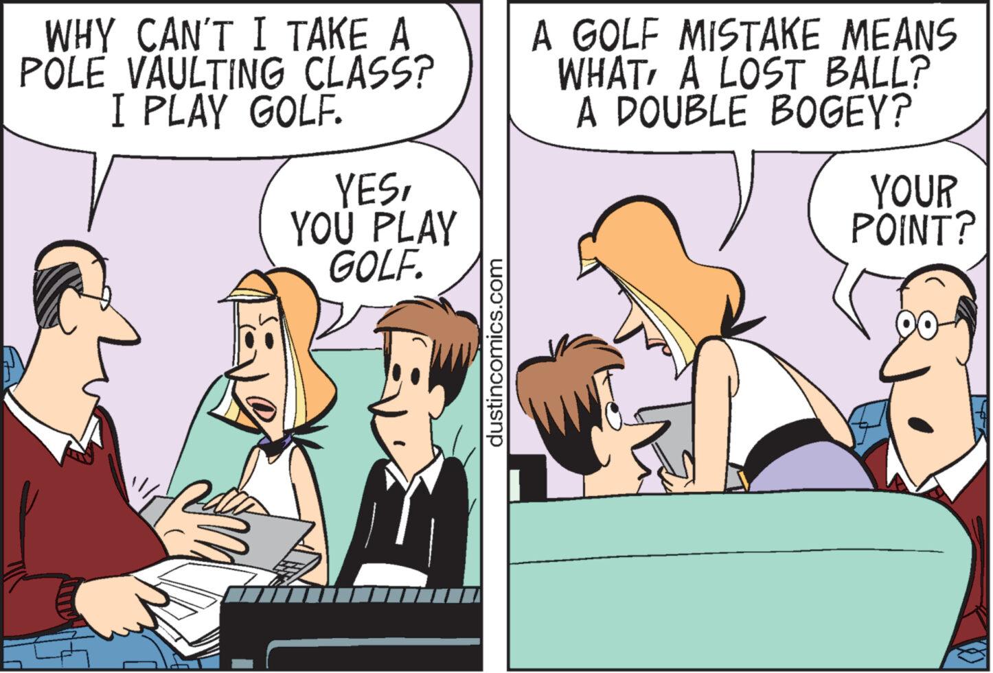 Humour OCR: WHY CAN'T I TAKE A POLE VAULTING CLASS? I PLAY GOLF. HE YESYOU PLAY GOLF. dustincomics.com A GOLF MISTAKE MEANS WHATA LOST BALL? A DOUBLE BOGEY? YOUR POINT? WHY CAN'T I TAKE A POLE VAULTING CLASS ? I PLAY GOLF . HE YESYOU PLAY GOLF . dustincomics.com A GOLF MISTAKE MEANS WHATA LOST BALL ? A DOUBLE BOGEY ? YOUR POINT ?