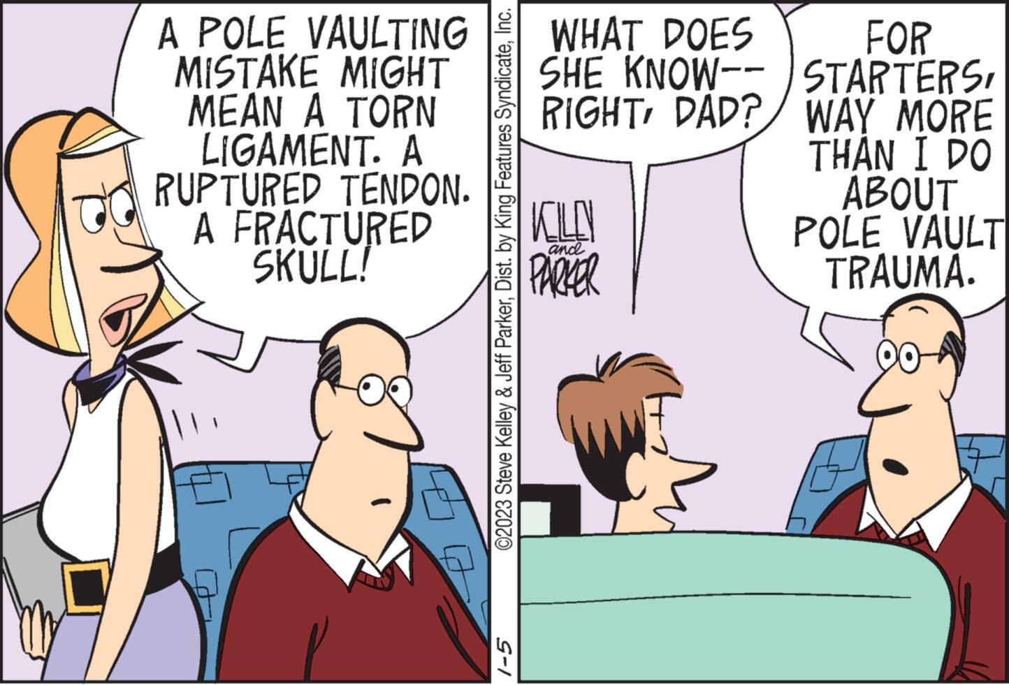 Font OCR: A POLE VAULTING MISTAKE MIGHT MEAN A TORN LIGAMENT. A RUPTURED TENDON. A FRACTURED SKULL! ©2023 Steve Kelley & Jeff ParkerInc. 1-5 WHAT DOES SHE KNOW-- RIGHTDAD? KILO PARKER and FOR STARTERSWAY MORE THAN I DO ABOUT POLE VAULT TRAUMA. 00- A POLE VAULTING MISTAKE MIGHT MEAN A TORN LIGAMENT . A RUPTURED TENDON . A FRACTURED SKULL ! © 2023 Steve Kelley & Jeff ParkerDist . by King Features SyndicateInc. 1-5 WHAT DOES SHE KNOW- RIGHTDAD ? KILO PARKER and FOR STARTERSWAY MORE THAN I DO ABOUT POLE VAULT TRAUMA . 00