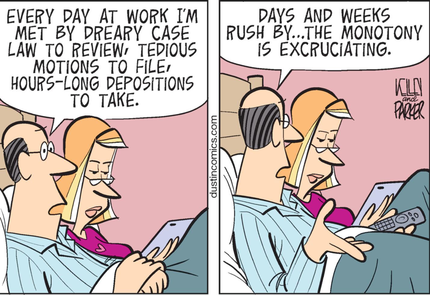 Humour OCR: EVERY DAY AT WORK I'M MET BY DREARY CASE LAW TO REVIEWTEDIOUS MOTIONS TO FILEHOURS-LONG DEPOSITIONS TO TAKE. dustincomics.com DAYS AND WEEKS RUSH BY...THE MONOTONY IS EXCRUCIATING. KILD and PARKER EVERY DAY AT WORK I'M MET BY DREARY CASE LAW TO REVIEWTEDIOUS MOTIONS TO FILEHOURS - LONG DEPOSITIONS TO TAKE . dustincomics.com DAYS AND WEEKS RUSH BY ... THE MONOTONY IS EXCRUCIATING . KILD and PARKER