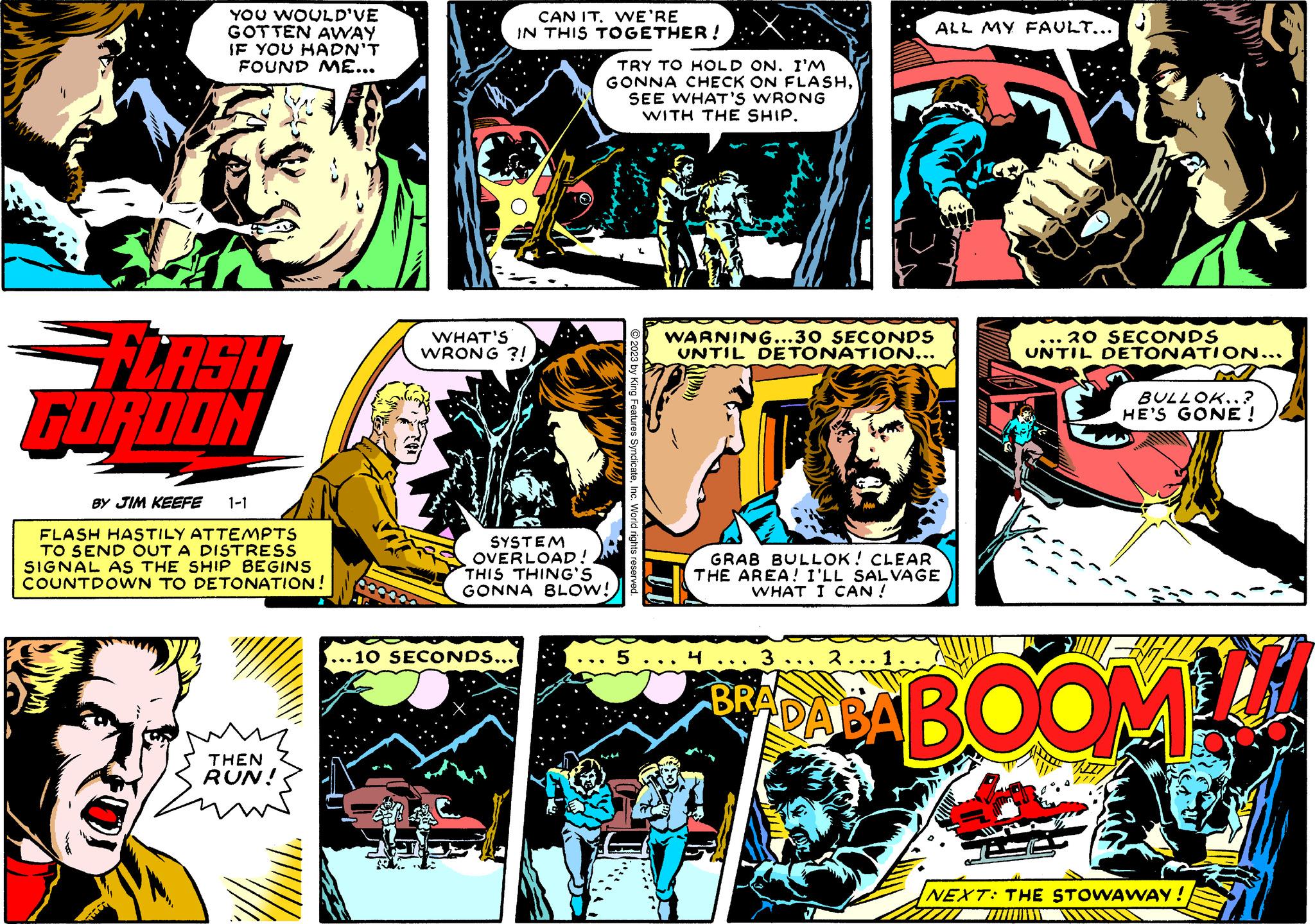 Sharing OCR: YOU WOULD'VE GOTTEN AWAY IF YOU HADN'T FOUND ME... FLASH FORDON BY JIM KEEFE 1-1 FLASH HASTILY ATTEMPTS TO SEND OUT A DISTRESS SIGNAL AS THE SHIP BEGINS COUNTDOWN TO DETONATION! THEN RUN! mw CAN IT. WE'RE IN THIS TOGETHER! WHAT'S WRONG?! ... 10 SECONDS... TRY TO HOLD ON. I'M GONNA CHECK ON FLASHSEE WHAT'S WRONG WITH THE SHIP. SYSTEM OVERLOAD! THIS THING'S GONNA BLOW! 5 WARNING...30 SECONDS UNTIL DETONATION... GRAB BULLOK! CLEAR THE AREA! I'LL SALVAGE WHAT I CAN ! 4 ALL MY FAULT... 3 BRA 2...1. ... 20 SECONDS UNTIL DETONATION... BULLOK...? HE'S GONE ! DABABOOM NEXT: THE STOWAWAY! CI YOU WOULD'VE GOTTEN AWAY IF YOU HADN'T FOUND ME ... FLASH FORDON BY JIM KEEFE 1-1 FLASH HASTILY ATTEMPTS TO SEND OUT A DISTRESS SIGNAL AS THE SHIP BEGINS COUNTDOWN TO DETONATION ! THEN RUN ! mw CAN IT . WE'RE IN THIS TOGETHER ! WHAT'S WRONG ?! ... 10 SECONDS ... TRY TO HOLD ON . I'M GONNA CHECK ON FLASHSEE WHAT'S WRONG WITH THE SHIP . SYSTEM OVERLOAD ! THIS THING'S GONNA BLOW ! 5 WARNING ... 30 SECONDS UNTIL DETONATION ... GRAB BULLOK ! CLEAR THE AREA ! I'LL SALVAGE WHAT I CAN ! 4 ALL MY FAULT ... 3 BRA 2 ... 1 . ... 20 SECONDS UNTIL DETONATION ... BULLOK ... ? HE'S GONE ! DABABOOM NEXT : THE STOWAWAY ! CI