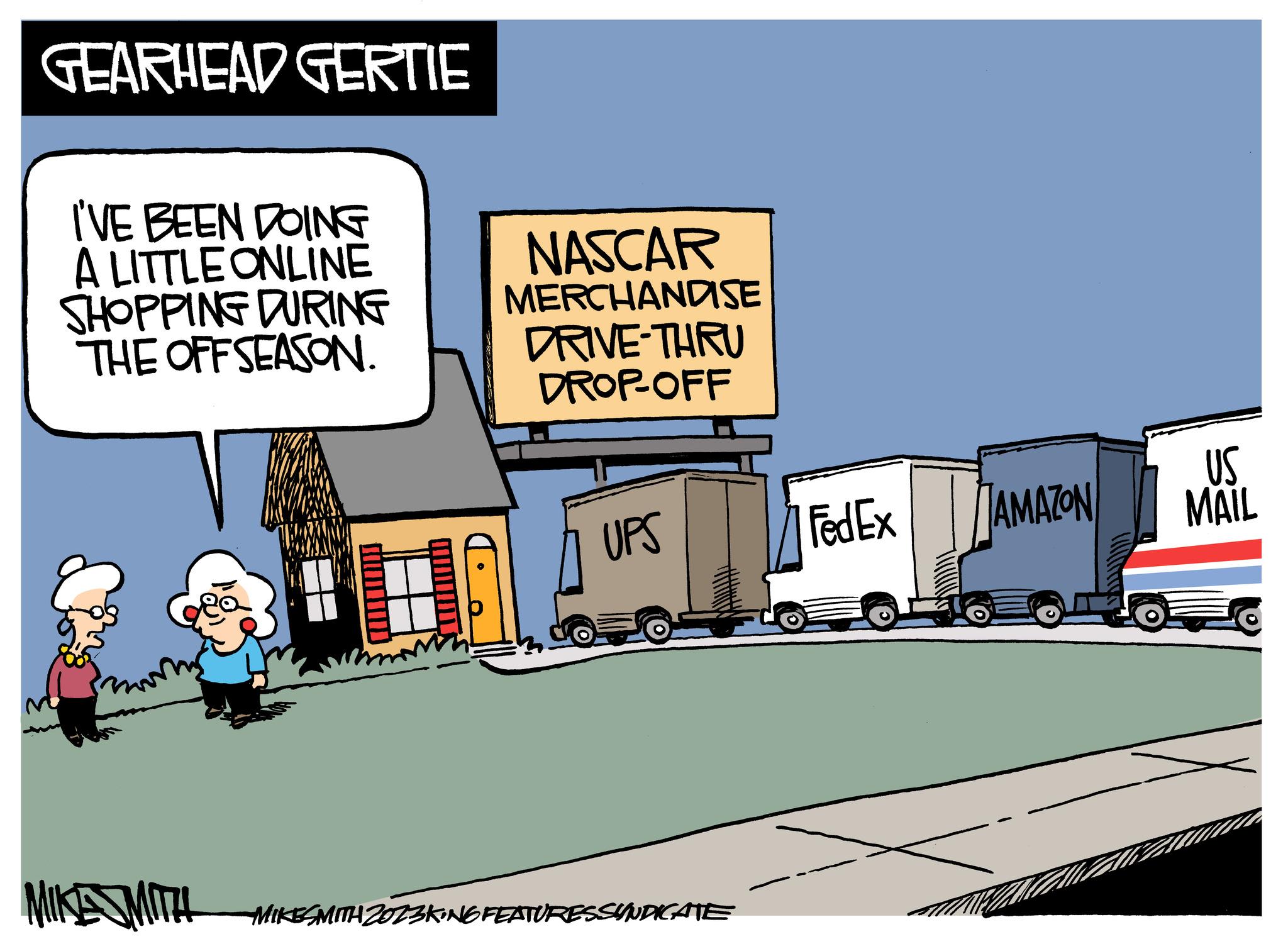 Art OCR: GEARHEAD GERTIE I'VE BEEN DOING A LITTLE ONLINE SHOPPING DURING THE OFFSEASON. NASCAR MERCHANDISE DRIVE-THRU DROP-OFF UPS MIKES MITH MIKESMITH 2023KING FEATURESSYNDICATE FedEx AMAZON US MAIL GEARHEAD GERTIE I'VE BEEN DOING A LITTLE ONLINE SHOPPING DURING THE OFFSEASON . NASCAR MERCHANDISE DRIVE - THRU DROP - OFF UPS MIKES MITH MIKESMITH 2023KING FEATURESSYNDICATE FedEx AMAZON US MAIL