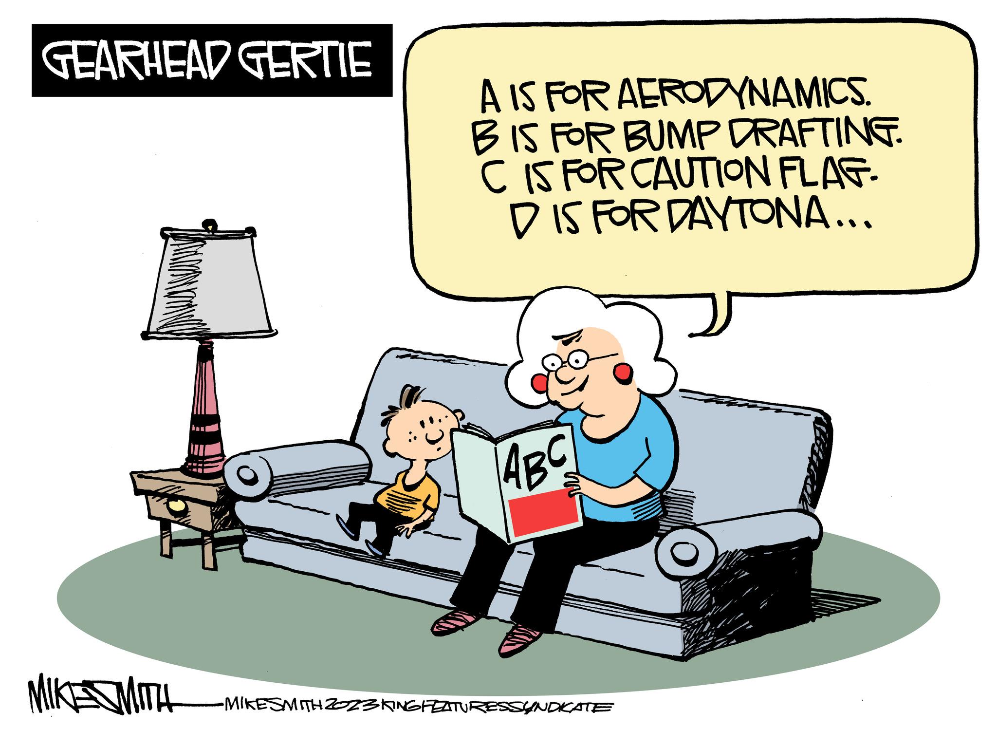 Font OCR: GEARHEAD GERTIE MIKE MITH A IS FOR AERODYNAMICS. BIS FOR BUMP DRAFTING. C IS FOR CAUTION FLAG- DIS FOR DAYTONA... ABC •MIKESMITH 2023 KING FEATURESSYNDIKATE GEARHEAD GERTIE MIKE MITH A IS FOR AERODYNAMICS . BIS FOR BUMP DRAFTING . C IS FOR CAUTION FLAG DIS FOR DAYTONA ... ABC • MIKESMITH 2023 KING FEATURESSYNDIKATE