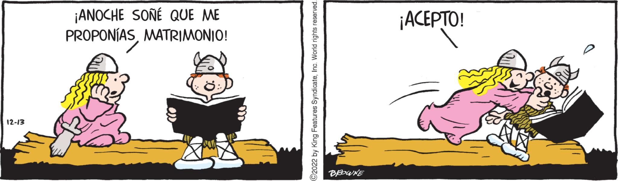 Humour OCR: 12-13 ¡ANOCHE SOÑÉ QUE ME PROPONÍASMATRIMONIO! C2022 by King Features SyndicateInc. World rights reserved. BROWNE ¡ACEPTO! 12-13 ¡ ANOCHE SOÑÉ QUE ME PROPONÍASMATRIMONIO ! C2022 by King Features SyndicateInc. World rights reserved . BROWNE ¡ ACEPTO !