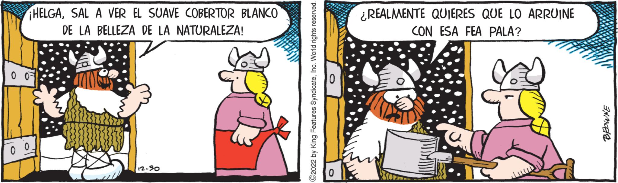 Humour OCR: ¡HELGASAL A VER EL SUAVE COBERTOR BLANCO DE LA BELLEZA DE LA NATURALEZA! 0 0 00_ 12-30 ?2022 by King Features SyndicateInc. World rights reserved. O ¿REALMENTE QUIERES QUE LO ARRUINE CON ESA FEA PALA? BROWNE ¡ HELGASAL A VER EL SUAVE COBERTOR BLANCO DE LA BELLEZA DE LA NATURALEZA ! 0 0 00_ 12-30 ?2022 by King Features SyndicateInc. World rights reserved . O ¿ REALMENTE QUIERES QUE LO ARRUINE CON ESA FEA PALA ? BROWNE