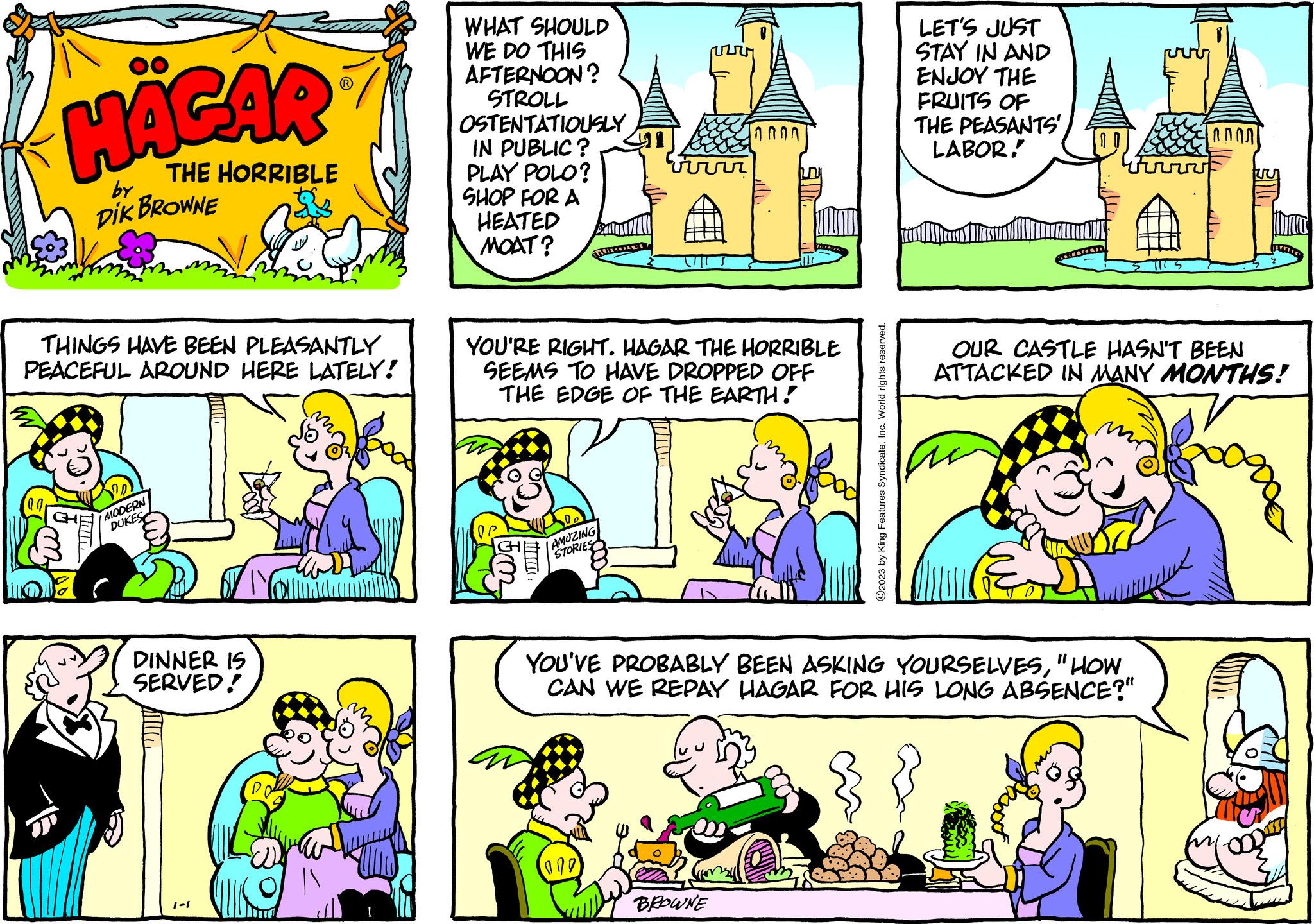 Mammal OCR: HÄGAR THE HORRIBLE by DIK BROWNE THINGS HAVE BEEN PLEASANTLY PEACEFUL AROUND HERE LATELY! MODERN DUKES DINNER IS SERVED! 1-1 ??? WHAT SHOULD WE DO THIS AFTERNOON? STROLL OSTENTATIOUSLY IN PUBLIC? PLAY POLO? SHOP FOR A HEATED MOAT? YOU'RE RIGHT. HAGAR THE HORRIBLE SEEMS TO HAVE DROPPED OFF THE EDGE OF THE EARTH! De AMUZING STORIES ? ? ? ? 009 BROWNE C2023 by King Features SyndicateInc. World rights reserved. LET'S JUST STAY IN AND ENJOY THE FRUITS OF THE PEASANTS' LABOR. YOU'VE PROBABLY BEEN ASKING YOURSELVES"HOW CAN WE REPAY HAGAR FOR HIS LONG ABSENCE?" OUR CASTLE HASN'T BEEN ATTACKED IN MANY MONTHS! HÄGAR THE HORRIBLE by DIK BROWNE THINGS HAVE BEEN PLEASANTLY PEACEFUL AROUND HERE LATELY ! MODERN DUKES DINNER IS SERVED ! 1-1 ??? WHAT SHOULD WE DO THIS AFTERNOON ? STROLL OSTENTATIOUSLY IN PUBLIC ? PLAY POLO ? SHOP FOR A HEATED MOAT ? YOU'RE RIGHT . HAGAR THE HORRIBLE SEEMS TO HAVE DROPPED OFF THE EDGE OF THE EARTH ! De AMUZING STORIES ? ? ? ? 009 BROWNE C2023 by King Features SyndicateInc. World rights reserved . LET'S JUST STAY IN AND ENJOY THE FRUITS OF THE PEASANTS ' LABOR . YOU'VE PROBABLY BEEN ASKING YOURSELVES" HOW CAN WE REPAY HAGAR FOR HIS LONG ABSENCE ? " OUR CASTLE HASN'T BEEN ATTACKED IN MANY MONTHS !