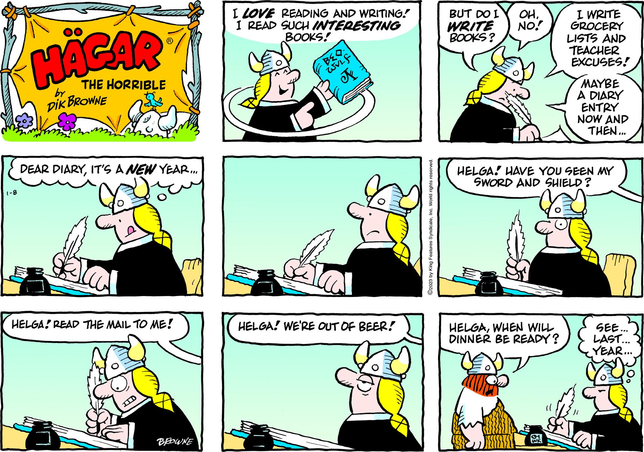 Font OCR: 1-8 HÄGAR THE HORRIBLE by DIK BROWNE DEAR DIARYIT'S A NEW YEAR... Flas HELGA READ THE MAIL TO ME! ID BROWNE I LOVE READING AND WRITING! I READ SUCH INTERESTING BOOKS! m BED WVLf A HELGA! WE'RE OUT OF BEER! ?2023 by King Features SyndicateInc. World rights reserved. BUT DO I WRITE BOOKS? OHNO! I WRITE GROCERY LISTS AND TEACHER EXCUSES! HELGAWHEN WILL DINNER BE READY? MAYBE A DIARY ENTRY NOW AND THEN... HELGA HAVE YOU SEEN MY SWORD AND SHIELD? SEE... LAST... YEAR... 1-8 HÄGAR THE HORRIBLE by DIK BROWNE DEAR DIARYIT'S A NEW YEAR ... Flas HELGA READ THE MAIL TO ME ! ID BROWNE I LOVE READING AND WRITING ! I READ SUCH INTERESTING BOOKS ! m BED WVLf A HELGA ! WE'RE OUT OF BEER ! ?2023 by King Features SyndicateInc. World rights reserved . BUT DO I WRITE BOOKS ? OHNO ! I WRITE GROCERY LISTS AND TEACHER EXCUSES ! HELGAWHEN WILL DINNER BE READY ? MAYBE A DIARY ENTRY NOW AND THEN ... HELGA HAVE YOU SEEN MY SWORD AND SHIELD ? SEE ... LAST ... YEAR ...