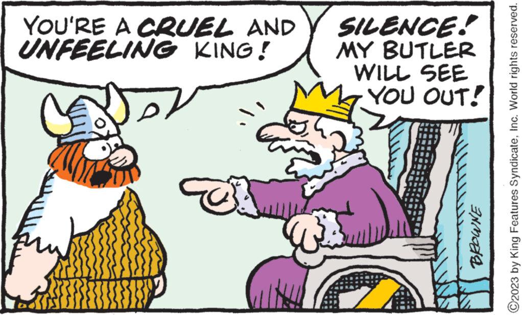 Interaction OCR: YOU'RE A CRUEL AND UNFEELING KING! Kis {}}}}}} SILENCE! MY BUTLER WILL SEE YOU OUT! ? BROWNE ?2023 by King Features SyndicateInc. World rights reserved. YOU'RE A CRUEL AND UNFEELING KING ! Kis { } } } } } } SILENCE ! MY BUTLER WILL SEE YOU OUT ! ? BROWNE ?2023 by King Features SyndicateInc. World rights reserved .