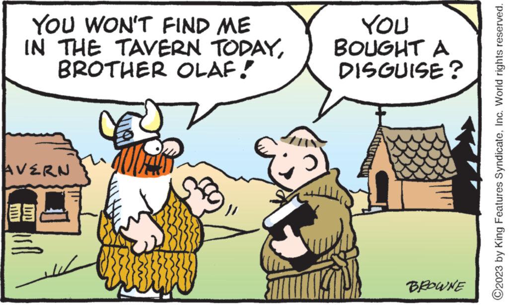 Happy OCR: YOU WON'T FIND ME IN THE TAVERN TODAYBROTHER OLAF! AVERN YOU BOUGHT A DISGUISE? BROWNE O2023 by King Features SyndicateInc. World rights reserved. YOU WON'T FIND ME IN THE TAVERN TODAYBROTHER OLAF ! AVERN YOU BOUGHT A DISGUISE ? BROWNE O2023 by King Features SyndicateInc. World rights reserved .