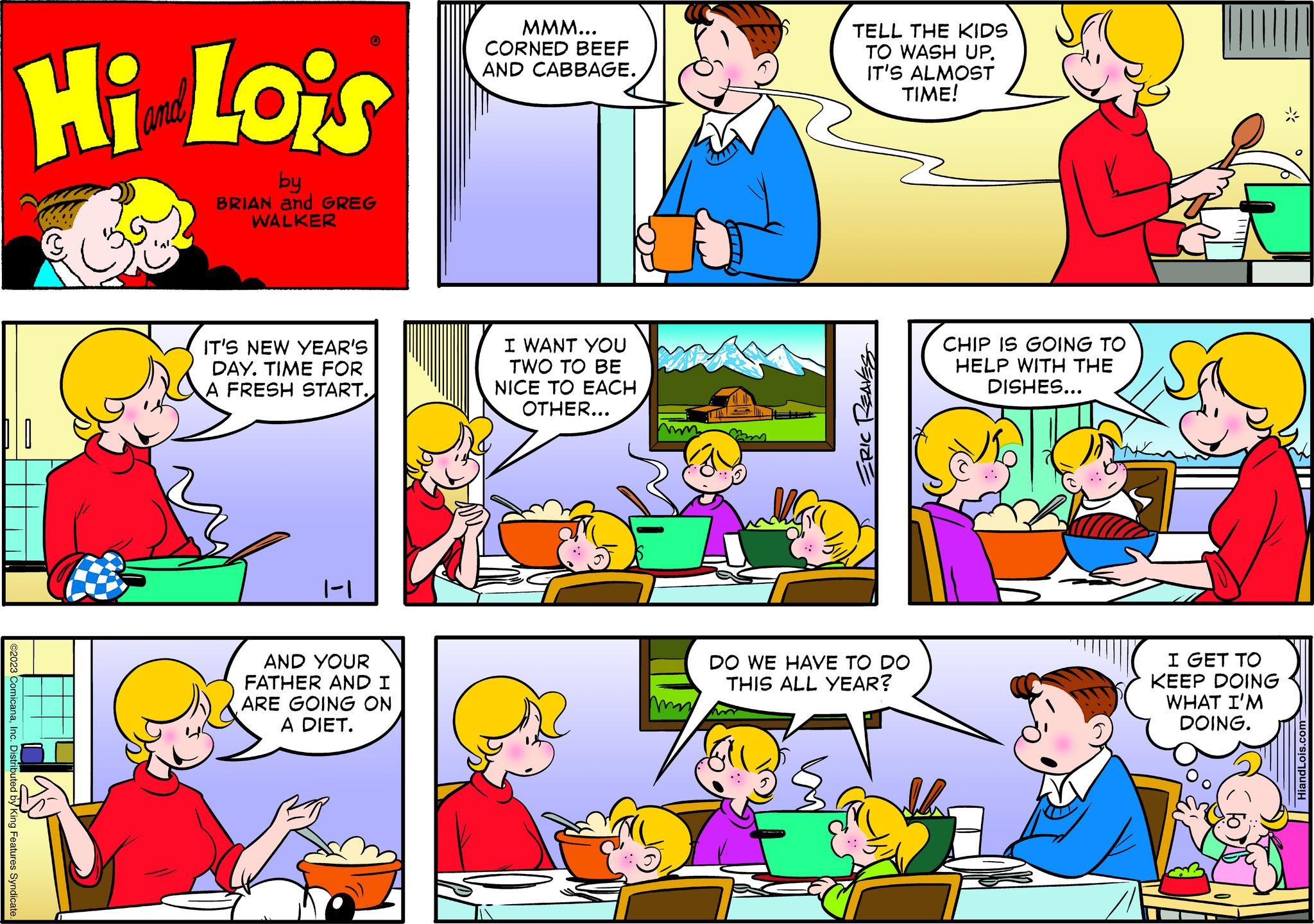 Human body OCR: ©2023 ComicanaInc. Distributed by King Features Syndicate Hi Lois by BRIAN and GREG WALKER IT'S NEW YEAR'S DAY. TIME FOR A FRESH START. 0 1-1 AND YOUR FATHER AND I ARE GOING ON A DIET. MMM... CORNED BEEF AND CABBAGE. I WANT YOU TWO TO BE NICE TO EACH OTHER... TELL THE KIDS TO WASH UP. IT'S ALMOST TIME! BEATED ORDE DO WE HAVE TO DO THIS ALL YEAR? CHIP IS GOING TO HELP WITH THE DISHES... I GET TO KEEP DOING WHAT I'M DOING. HiandLois.com © 2023 ComicanaInc. Distributed by King Features Syndicate Hi Lois by BRIAN and GREG WALKER IT'S NEW YEAR'S DAY . TIME FOR A FRESH START . 0 1-1 AND YOUR FATHER AND I ARE GOING ON A DIET . MMM ... CORNED BEEF AND CABBAGE . I WANT YOU TWO TO BE NICE TO EACH OTHER ... TELL THE KIDS TO WASH UP . IT'S ALMOST TIME ! BEATED ORDE DO WE HAVE TO DO THIS ALL YEAR ? CHIP IS GOING TO HELP WITH THE DISHES ... I GET TO KEEP DOING WHAT I'M DOING . HiandLois.com