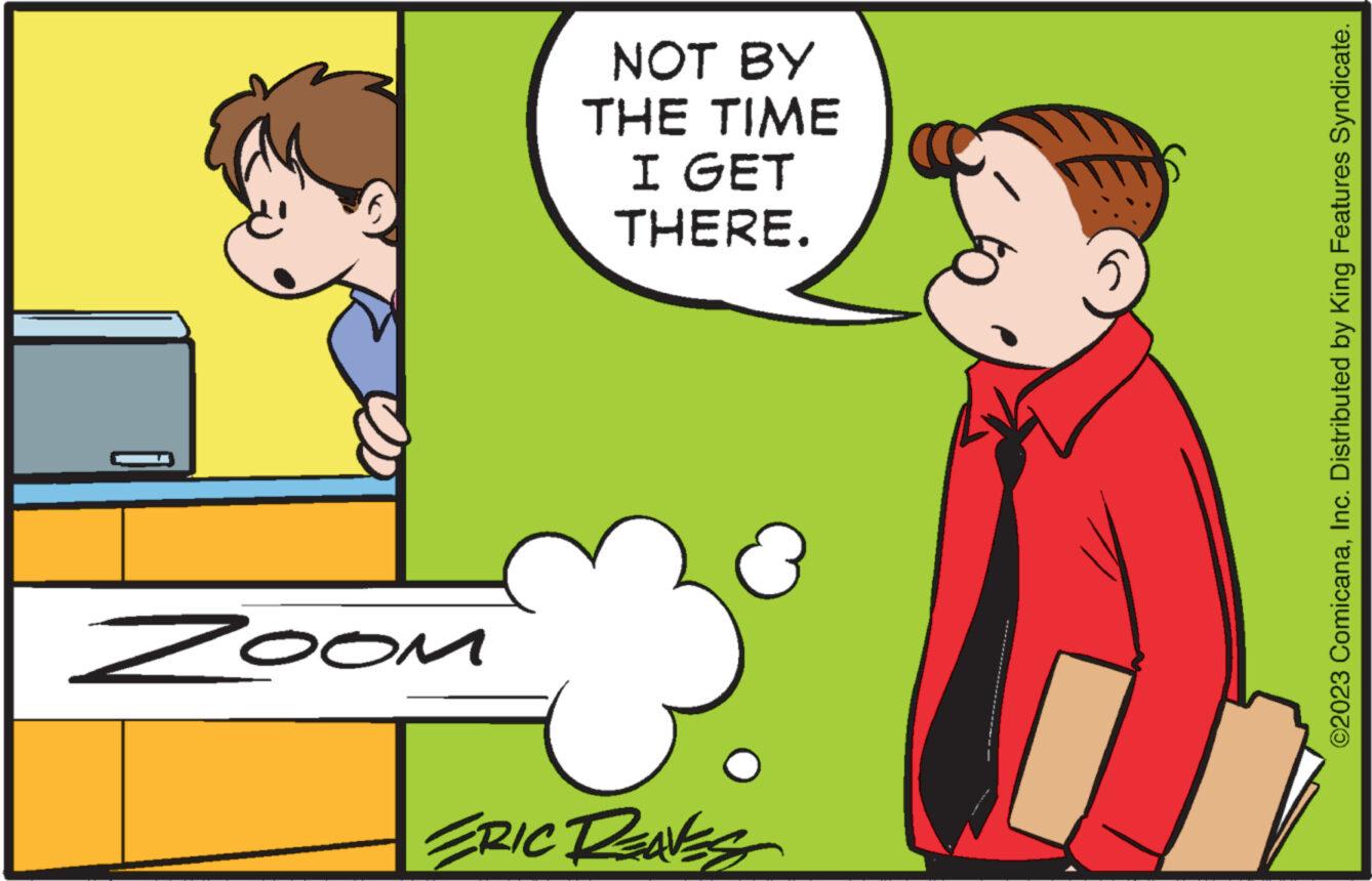 Font OCR: Zoom NOT BY THE TIME I GET THERE. 3 ERIC REAVES ©2023 ComicanaInc. Distributed by King Features Syndicate. Zoom NOT BY THE TIME I GET THERE . 3 ERIC REAVES © 2023 ComicanaInc. Distributed by King Features Syndicate .